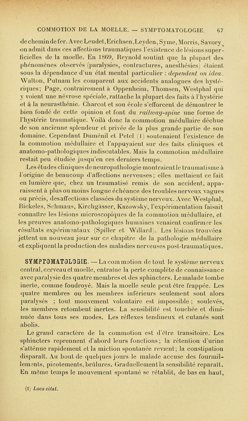 ■de chemin de fer. Avec LcudeL,Erichsen,Leyden, Syme, Morris, Savory •on admit dans ces arfecLions IraumaLiques l'exislence de lésions super- ficielles de la moelle. En LSG9, Rcynold soutint que la plupart des phénomènes observés (paralysies, contractures, anesthésies) étaient sous la dépendance d'un état mental particulier : dépendent on idea. Walton, Putnam les comparent aux accidents analogues des hysté- riques; Page, contrairement à Oppenheim, Thomsen, Westphal qui y voient une névrose spéciale, rattache la plupart des faits à l'hystérie €t à la neurasthénie. Gharcot et son école s'efforcent de démontrer le bien fondé de cette opinion et font du railwaij-spine une forme de l'hystérie traumatique. Voilà donc la commotion médullaire déchue de son ancienne splendeur et privée de la plus grande partie de son domaine. Cependant Duménil et Petel (1) soutenaient l'existence de la commotion médullaire et l'appuyaient sur des faits cliniques et anatomo-pathologiques indiscutables. Mais la commotion médullaire restait peu étudiée jusqu'en ces derniers temps. Les études cliniques de neuropathologie montraient le traumatisme à l'origine de beaucoup d'affections nerveuses ; elles mettaient ce fait en lumière que, chez un traumatisé remis de son accident, appa- raissent à plus ou moins longue échéance des troubles nerveux vagues ou précis, des affections classées du système nerveux. Avec Westphal, Bickeles, Schmaus, Kirchgasser, Kazov^sky, l'expérimentation faisait •connaître les lésions microscopiques de la commotion médullaire, et les preuves anatomo-pathologiques humaines venaient confirmer les résultats expérimentaux (Spiller et Willard). Les lésions trouvées jettent un nouveau jour sur ce chapitre de la pathologie médullaire €t expliquent la production des maladies nerveuses post-traumatiques. SYiVIPrOMATOLOGIE. —Lacommotion de tout le système nerveux central, cerveau et moelle, entraîne la perte complète de connaissance avec paralysie des quatre membres et des sphincters. Lemalade tombe inerte, comme foudroyé. Mais la moelle seule peut être frappée. Les quatre membres ou les membres inférieurs seulement sont alors paralysés ; tout mouvement volontaire est impossible ; soulevés, les membres retombent inertes. La sensibilité est touchée et dimi- nuée dans tous ses modes. Les réflexes tendineux et cutanés sont abolis. Le grand caractère de la commotion est d'être transitoire. Les sphincters reprennent d'abord leurs fonctions; la rétention d'urine s'atténue rapidement et la miction spontanée revient; la constipation disparaît. Au bout de quelques jours le malade accuse des fourmil- lements, picotements, brCdures. Graduellement la sensibilité reparaît. En même temps le mouvement spontané se rétablit, de bas en haut, (1) Loco citât.
