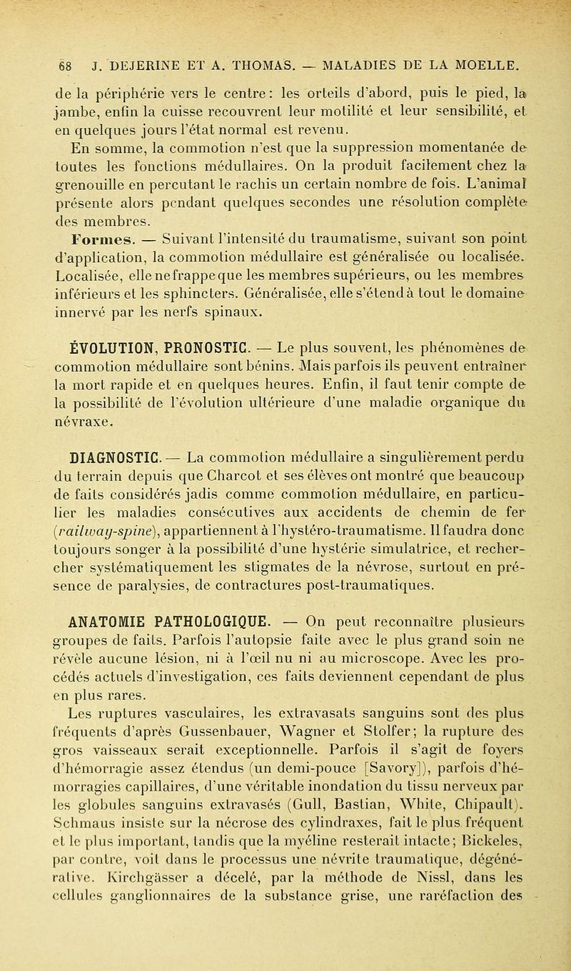 de la périphérie vers le centre: les orteils d'abord, puis le pied, la jambe, enfin la cuisse recouvrent leur motilité et leur sensibilité, et en quelques jours l'état normal est revenu. En somme, la commotion n'est que la suppression momentanée de toutes les fonctions médullaires. On la produit facilement chez la grenouille en percutant le rachis un certain nombre de fois. L'animal présente alors pendant quelques secondes une résolution complète des membres. Formes. — Suivant l'intensité du traumatisme, suivant son point d'application, la commotion médullaire est généralisée ou localisée. Localisée, elle ne frappe que les membres supérieurs, ou les membres inférieurs et les sphincters. Généralisée, elle s'étend à tout le domaine innervé par les nerfs spinaux. ÉVOLUTION, PRONOSTIC. — Le plus souvent, les phénomènes de commotion médullaire sont bénins. Mais parfois ils peuvent entraîner la mort rapide et en quelques heures. Enfin, il faut tenir compte de la possibilité de l'évolution ultérieure d'une maladie organique du névraxe. DIAGNOSTIC.— La commotion médullaire a singulièrement perdu du terrain depuis que Charcot et ses élèves ont montré que beaucoup de faits considérés jadis comme commotion médullaire, en particu- lier les maladies consécutives aux accidents de chemin de fer [railway-spine)^ appartiennent à Thystéro-traumatisme. Il faudra donc toujours songer à la possibilité d'une hystérie simulatrice, et recher- cher systématiquement les stigmates de la névrose, surtout en pré- sence de paralysies, de contractures post-traumatiques. ANATOMIE PATHOLOGIQUE. — On peut reconnaître plusieurs groupes de faits. Parfois l'autopsie faite avec le plus grand soin ne révèle aucune lésion, ni à l'œil nu ni au microscope. Avec les pro- cédés actuels d'investigation, ces faits deviennent cependant de plus en plus rares. Les ruptures vasculaires, les extravasats sanguins sont des plus fréquents d'après Gussenbauer, Wagner et Stolfer; la rupture des gros vaisseaux serait exceptionnelle. Parfois il s'agit de foyers d'hémorragie assez étendus (un demi-pouce [Savory]), parfois d'hé- morragies capillaires, d'une véritable inondation du tissu nerveux par les globules sanguins exlravasés (Gull, Bastian, White, Chipault). Schmaus insiste sur la nécrose des cylindraxes, fait le plus fréquent et le plus important, tandis que la myéline resterait intacte; Bickeles, par contre, voit dans le processus une névrite traumalique, dégéné- rativc. Kirchgasser a décelé, par la méthode de Nissl, dans les cellules ganglionnaires de la substance grise, une raréfaction des