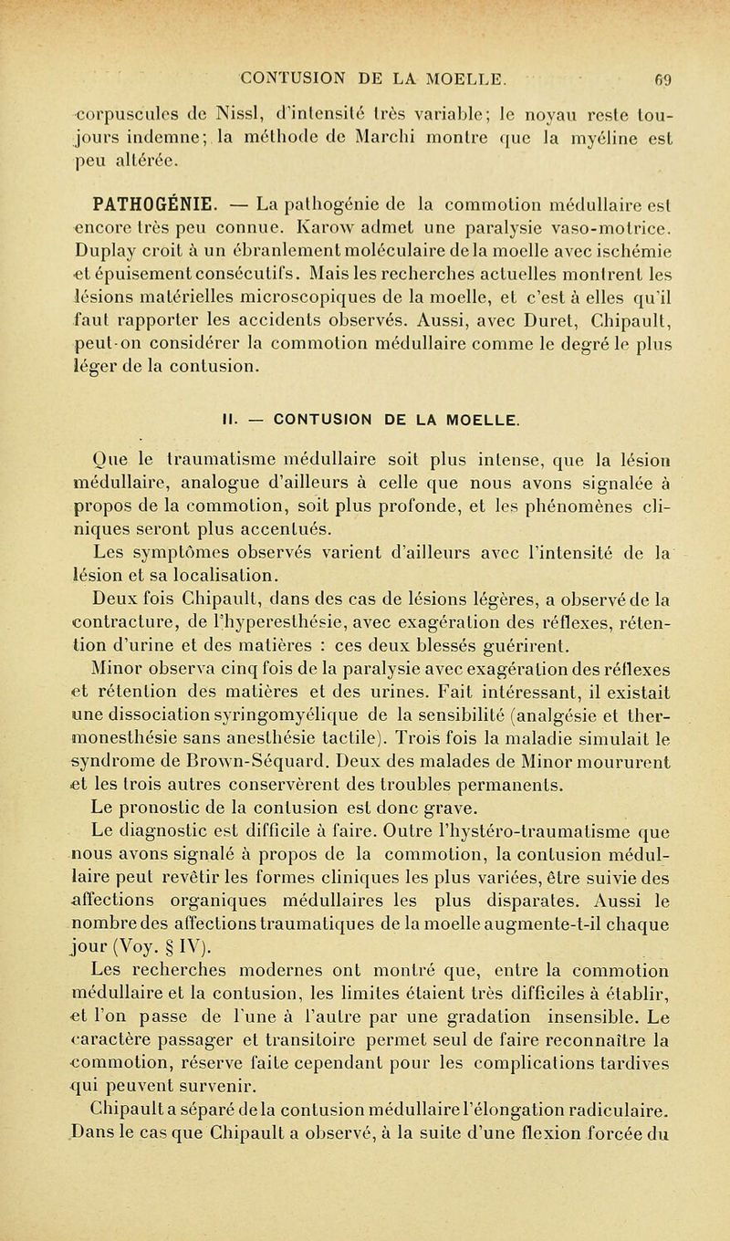 corpuscules de Nissl, d'intensité très variable; le noyau reste tou- jours indemne; la méthode de Marchi montre que la myéline est peu altérée. PATHOGÉNIE. — La pathogénie de la commotion médullaire est encore très peu connue. Karow admet une paralysie vaso-motrice. Duplay croit à un ébranlement moléculaire delà moelle avec ischémie •et épuisement consécutifs. Mais les recherches actuelles montrent les lésions matérielles microscopiques de la moelle, et c'est à elles qu'il faut rapporter les accidents observés. Aussi, avec Duret, Chipault, peut-on considérer la commotion médullaire comme le degré le plus léger de la contusion. M. — CONTUSION DE LA MOELLE. Que le traumatisme médullaire soit plus intense, que la lésion médullaire, analogue d'ailleurs à celle que nous avons signalée à propos de la commotion, soit plus profonde, et les phénomènes cli- niques seront plus accentués. Les symptômes observés varient d'ailleurs avec l'intensité de la lésion et sa localisation. Deux fois Chipault, dans des cas de lésions légères, a observé de la contracture, de l'hyperesthésie, avec exagération des réflexes, réten- tion d'urine et des matières : ces deux blessés guérirent. Minor observa cinq fois de la paralysie avec exagération des réflexes et rétention des matières et des urines. Fait intéressant, il existait une dissociation syringomyélique de la sensibilité (analgésie et ther- monesthésie sans anesthésie tactile). Trois fois la maladie simulait le syndrome de Brown-Séquard. Deux des malades de Minor moururent et les trois autres conservèrent des troubles permanents. Le pronostic de la contusion est donc grave. Le diagnostic est difficile à faire. Outre l'hystéro-traumatisme que nous avons signalé à propos de la commotion, la contusion médul- laire peut revêtir les formes cliniques les plus variées, être suivie des affections organiques médullaires les plus disparates. Aussi le nombre des affections traumatiques de la moelle augmente-t-il chaque jour (Voy. § IV). Les recherches modernes ont montré que, entre la commotion médullaire et la contusion, les limites étaient très difficiles à établir, ■et l'on passe de Tune à l'autre par une gradation insensible. Le caractère passager et transitoire permet seul de faire reconnaître la commotion, réserve faite cependant pour les complications tardives qui peuvent survenir. Chipault a séparé de la contusion médullaire l'élongation radiculaire. Dans le cas que Chipault a observé, à la suite d'une flexion forcée du