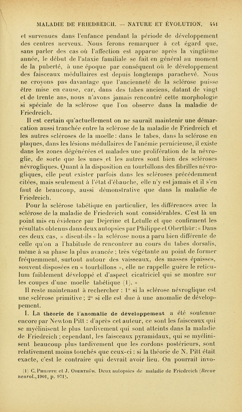 el survenues dans renlance pendant la prriode de développement des centres nerveux. Nous ferons remarquer à cet égard que, sans parler des cas où l'airection est apparue après la vingtième année, le début de l'ataxie l'amiliale se fait en général au moment de la puberté, à une époque par conséquent où le développement des faisceaux médullaires est depuis longtemps parachevé. Nous ne croyons pas davantage que l'ancienneté de la sclérose puisse être mise en cause, car, dans des tabès anciens, datant de vingt et de trente ans, nous n'avons jamais rencontré cette morphologie si spéciale de la sclérose que Ion observe dans la maladie de Friedreich. Il est certain qu'actuellement on ne saurait maintenir une démar- cation aussi tranchée entre la sclérose de la maladie de Friedreich et les autres scléroses de la moelle : dans le tabès, dans la sclérose en plaques, dans les lésions médullaires de l'anémie pernicieuse, il existe dans les zones dégénérées et malades une prolifération de la névro- glie, de sorte que les unes,et les autres sont bien des scléroses névrogliques. Quant à la disposition en tourbillons des fibrilles névro- gliques, elle peut exister parfois dans les scléroses précédemment citées, mais seulement à l'état d'ébauche, elle n'y est jamais et il s'en faut de beaucoup, aussi démonstrative que dans la maladie de Friedreich. Pour la sclérose labétique en particulier, les différences avec la sclérose de la maladie de Friedreich sont considérables. C'est là un point mis en évidence par Dejerine el Letulle et que confirment les résultats obtenus dans deux autopsies par Philippe et Oberthùr : « Dans ces deux cas, » disent-ils « la sclérose nous a paru bien différente de celle qu'on a l'habitude de rencontrer au cours du tabès dorsalis, même à sa phase la plus avancée ; très végétante au point de former fréquemment, surtout autour des vaisseaux, des masses épaisses, souvent disposées en « tourbillons », elle ne rappelle guère le reticu- lum faiblement développé et d'aspect cicatriciel qui se montre sur les coupes d'une moelle tabétique (1). » Il reste maintenant à rechercher : 1° si la sclérose névroglique est une sclérose primitive ; '2° si elle est due à une anomalie de dévelop- pement. I. La théorie de l'anomalie de développemeat a été soutenue encore par Newton Pitt : d'après cet auteur, ce sont les faisceaux qui se myélinisent le plus tardivement qui sont atteints dans la maladie de Friedreich ; cependant, les faisceaux pyramidaux, qui se myélini- sent beaucoup plus tardivement que les cordons postérieurs, sont relativement moins touchés que ceux-ci : si la théorie de N. Pitt était exacte, c'est le contraire qui devrait avoir lieu. On pourrait invo- (1) C.Philippe et J. OiiERTnuH. Deux autopsies de maladie de Friedreich [Revue- neurot.,1901, p. 971,\