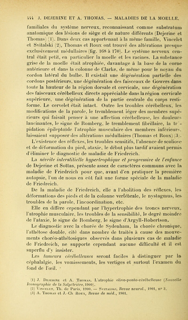 familiales du système nerveux, reconnaissant comme substralum anatomique des lésions de siège et de nature différents (Dejerine et Thomas) (1). Dans deux cas appartenant à la même famille, Vincelet et Svitalski (2), Thomas et Roux ont trouvé des altérations presque exclusivement médullaires (fig. 168 à 170). Le système nerveux cen- tral était petit, en particulier la moelle et les racines. La substance grise de la moelle était atrophiée, davantage à la base de la corne antérieure et dans la colonne de Glarke, de même pour le noyau du cordon latéral du bulbe. Il existait une dégénération partielle des cordons postérieurs, une dégénération des faisceaux de Gowers dans- toute la hauteur de la région dorsale et cervicale, une dégénération des faisceaux cérébelleux directs appréciable dans la région cervicale supérieure, une dégénération de la partie centrale du corps resti- forme. Le cervelet était intact. Outre les troubles cérébelleux, les modifications de la parole, le tremblement léger des membres supé- rieurs qui faisait penser à une affection cérébelleuse, les douleurs lancinantes, le signe de Romberg, le tremblement fibrillaire, la tr - pidation épileptoïde l'atrophie musculaire des membres inférieurs, laissaient supposer des altérations médullaires (Thomas et Roux) (3). L'existence des réflexes, les troubles sensitifs, l'absence de scoliose et de déformation du pied, ataxie, le début plus tardif avaient permis d'éliminer le diagnostic de maladie de Friedreich. La névrite interstitielle hypertrophique et progressive de lenfance de Dejerine et Sottas, présente assez de caractères communs avec la maladie de Friedreich pour que, avant d'en pratiquer la première autopsie, l'un de nous en eût fait une forme spéciale de la maladie de Friedreich. De la maladie de Friedreich, elle a l'abolition des réflexes, les déformations des pieds et de la colonne vertébrale, le nystagmus, les- troubles de la parole, l'incoordination, etc. Elle en diffère cependant par l'hypertrophie des troncs nerveux, l'atrophie musculaire, les troubles de la sensibilité, le degré moindre de l'ataxie, le signe de Romberg, le signe d'Argyll-Robertson. Le diagnostic avec la chorée de Sydenham, la chorée chronique, l'athélose double, cité dans nombre de traités à cause des mouve- ments choréo-athétosiques observés dans plusieurs cas de maladie de Friedreich, ne supporte cependant aucune difficulté et il est superflu d'y insister. Les tumeurs cérébelleuses seront faciles à distinguer par la céphalalgie, les vomissements, les vertiges et surtout l'examen du fond de l'œil, • (1) J. Dejehine et A. Thomas. L'atrophie olivo-ponlo-cérél)elleuse [!Souvcll& Iconofiraphie de la Safpé^rtère, 1900). (2) \'iNCELET, Th. de Paris, 1900. — Ssitai-skt, Uevue neurol., J901, n» 3. ^3) A. Thomas et J.-Ch Houx, lîeviie de méd., 1901.