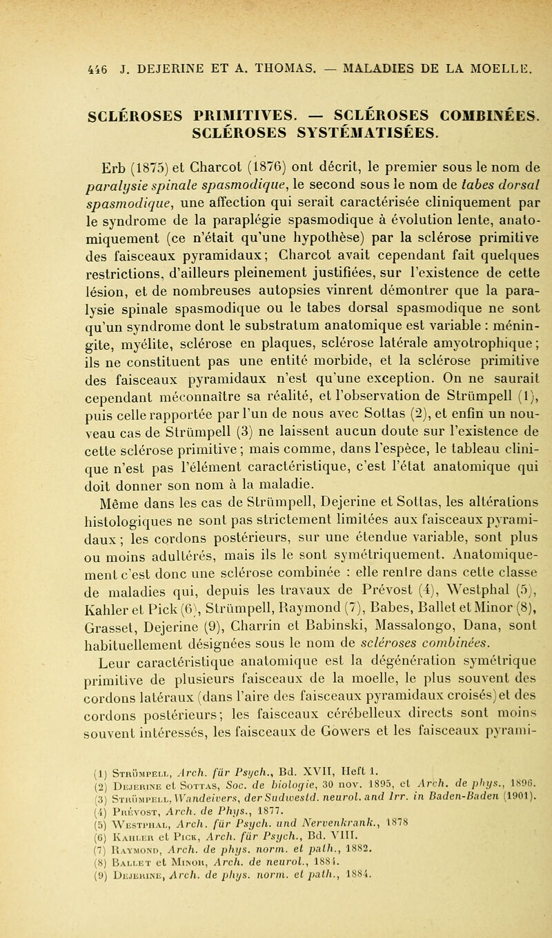 SCLÉROSES PRIMITIVES. — SCLEROSES COMBINEES. SCLÉROSES SYSTÉMATISÉES. Erb (1875) et Charcot (1876) ont décrit, le premier sous le nom de paralysie spinale spasmodique, le second sous le nom de tabès dorsal spasmodique, une affection qui serait caractérisée cliniquement par le syndrome de la paraplégie spasmodique à évolution lente, anato- miquement (ce n'était qu'une hypothèse) par la sclérose primitive des faisceaux pyramidaux; Charcot avait cependant fait quelques restrictions, d'ailleurs pleinement justifiées, sur l'existence de cette lésion, et de nombreuses autopsies vinrent démontrer que la para- lysie spinale spasmodique ou le tabès dorsal spasmodique ne sont qu'un syndrome dont le substratum anatomique est variable : ménin- gite, myélite, sclérose en plaques, sclérose latérale amyotrophique ; ils ne constituent pas une entité morbide, et la sclérose primitive des faisceaux pyramidaux n'est qu'une exception. On ne saurait cependant méconnaître sa réalité, et l'observation de Strûmpell (1), puis celle rapportée par l'un de nous avec Sottas (2), et enfin un nou- veau cas de Strûmpell (3) ne laissent aucun doute sur l'existence de cette sclérose primitive; mais comme, dans l'espèce, le tableau clini- que n'est pas l'élément caractéristique, c'est l'état anatomique qui doit donner son nom à la maladie. Même dans les cas de Strûmpell, Dejerine et Sottas, les altérations histologiques ne sont pas strictement limitées aux faisceaux pyrami- daux ; les cordons postérieurs, sur une étendue variable, sont plus ou moins adultérés, mais ils le sont symétriquement. Anatomique- ment c'est donc une sclérose combinée : elle renire dans cette classe de maladies qui, depuis les travaux de Prévost (4), Westphal (5), Kahler et Pick (6), Strûmpell, Raymond (7), Babes, Ballet et Minor (8), Grasset, Dejerine (9), Charrin et Babinski, Massalongo, Dana, sont habituellement désignées sous le nom de scléroses combinées. Leur caractéristique anatomique est la dégénération symétrique primitive de plusieurs faisceaux de la moelle, le plus souvent des cordons latéraux (dans l'aire des faisceaux pyramidaux croisés) et des cordons postérieurs; les faisceaux cérébelleux directs sont moins souvent intéressés, les faisceaux de Gowers et les faisceaux pyrami- (1) Strûmpell, Arch. far Psych., Bd. XVII, Heft 1. (2) Dejerine et Sottas, Soc. de biologie, 30 nov. 1895, et Arch. de phys., 1.S06. (3) SthIimpell, Vy.indeiuers, der Sudtoesid. neurol.and Irr. in Baden-Baden (1901). (4) Prévost, Arch. de Phys., 1877. (5) Westitial, Arch. fur Psych. iind Nervenkrank., 1878 (6) Kahler et Pick, Arch. far Psych., Bd. VIII. (7) Raymond, Arch. de phys. norin. et palh., 1882. (8) Ballet et Miinor, Arch. de neurol., 188i. (9) Dejerine, ylrc/i. de phys. norni. et path., 1884.