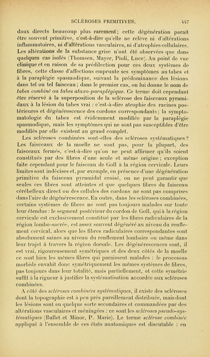 daux directs beaucoup plus rarement; cette dcgénération paraît ôlrc souvent primitive, c'est-à-dire ({u'elle ne relève ni d'altérations inflammatoires, ni d'altérations vasculaires, ni d'atrophies cellulaires. Les altérations de la substance grise n'ont été observées que dans quelques cas isolés (Thomsen, Mayer, Pioli, Luce). Au point de vue clinique et en raison de sa prédilection pour ces deux systèmes de fibres, cette classe d'affections emprunte ses symptômes au tabès et à la paraplégie spasmodique, suivant la prédominance des lésions dans tel ou tel faisceau ; dans le premier cas, on lui donne le nom de tabès combiné ou tabès ataxo-paraplégiqiie. Ce terme doit cependant être réservé à la superposition de la sclérose des faisceaux pyrami- daux à la lésion du tabès vrai : c'est-à-dire atrophie des racines pos- térieures et dégénérescence des cordons correspondants; la sympto- matologie du tabès est évidemment modifiée par la paraplégie spasmodique, mais les symptômes qui ne sont pas susceptibles d'être modifiés par elle existent au grand complet. Les scléroses combinées sont-elles des scléroses systématiques? Les faisceaux de la moelle ne sont pas, pour la plupart, des faisceaux fermés, c'est-à-dire qu'on ne peut affirmer qu'ils soient constitués par des fibres d'une seule et même origine ; exception faite cependant pour le faisceau de Goll à la région cervicale. Leurs limites sont indécises et, par exemple, en présence d'une dégénération primitive du faisceau pyramidal croisé, on ne peut garantir que seules ces fibres sont atteintes et que quelques fibres du faisceau cérébelleux direct ou des cellules des cordons ne sont pas comprises dans l'aire de dégénérescence. En outre, dans les scléroses combinées, certains systèmes de fibres ne sont pas toujours malades sur toute leur étendue : le segment postérieur du cordon de Goll, qui à la région cervicale est exclusivement constitué par les fibres radiculaires de la région lombo-sacrée, est assez souvent dégénéré au niveau du renfle- ment cervical, alors que les fibres radiculaires correspondantes sont absolument saines au niveau du renflement lombaire ou même dans leur trajet à travers la région dorsale. Les dégénérescences sont, il est vrai, rigoureusement symétriques et des deux côtés de la moelle ce sont bien les mêmes fibres qui paraissent malades : le processus morbide envahit donc symétriquement les mêmes systèmes de fibres, pas toujours dans leur totalité, mais partiellement, et cette symétrie suffit à la rigueur à justifier la systématisation accordée aux scléroses combinées. A côté des scléroses combinées systématiques, il existe des scléroses dont la topographie est à peu près pareillement distribuée, mais dont les lésions sont en quelque sorte secondaires et commandées par des altérations vasculaires et méningées : ce sont les scléroses pseudo-sys- tématiques (Ballet et Minor, P. Marie). Le terme sclérose combinée appliqué à l'ensemble de ces états anatomiques est discutable : en