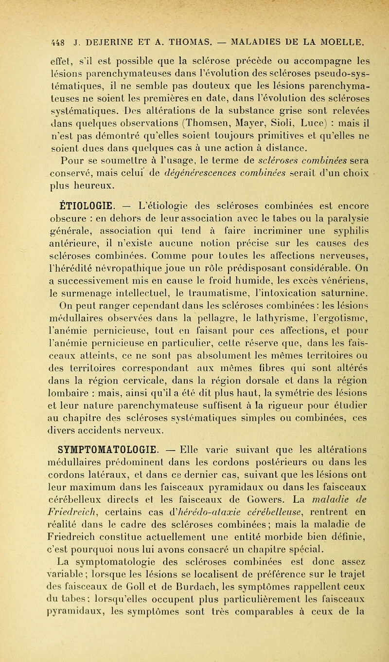 effet, sil est possible que la sclérose précède ou accompagne les lésions parenchymateuses dans révolution des scléroses pseudo-sys- tématiques, il ne semble pas douteux que les lésions parenchyma- teuses ne soient les premières en date, dans l'évolution des scléroses systématiques. Des altérations de la substance grise sont relevées dans quelques observations (Thomsen, Mayer, Sioli, Luce) : mais il n'est pas démontré qu'elles soient toujours primitives et qu'elles ne soient dues dans quelques cas à une action à distance. Pour se soumettre à l'usage, le terme de scléroses combinées sera conservé, mais celui de dégénérescences combinées serait d'un choix plus heureux. ÉTIOLOGIE. — L'étiologie des scléroses combinées est encore obscure : en dehors de leur association avec le tabès ou la paralysie générale, association qui tend à faire incriminer une syphilis antérieure, il n'existe aucune notion précise sur les causes des scléroses combinées. Comme pour toutes les affections nerveuses, l'hérédité névropathique joue un rôle prédisposant considérable. On a successivement mis en cause le froid humide, les excès vénériens, le surmenage intellectuel, le traumatisme, l'intoxication saturnine. On peut ranger cependant dans les scléroses combinées : les lésions médullaires observées dans la pellagre, le lathyrisme, l'ergotismo, l'anémie pernicieuse, tout en faisant pour ces affections, et pour l'anémie pernicieuse en particulier, cette réserve que, dans les fais- ceaux atteints, ce ne sont pas absolument les mêmes territoires ou des territoires correspondant aux mêmes fibres qui sont altérés dans la région cervicale, dans la région dorsale et dans la région lombaire : mais, ainsi qu'il a été dit plus haut, la symétrie des lésions et leur nature parenchymateuse suffisent à la rigueur pour étudier au chapitre des scléroses systématiques simples ou combinées, ces divers accidents nerveux. SYMPTOMATOLOGIE. — Elle varie suivant que les altérations médullaires prédominent dans les cordons postérieurs ou dans les cordons latéraux, et dans ce dernier cas, suivant que les lésions ont leur maximum dans les faisceaux pyramidaux ou dans les faisceaux cérébelleux directs et les faisceaux de Gowers. La maladie de Friedreich, certains cas àliérédo-cdaxie cérébelleuse, rentrent en réalité dans le cadre des scléroses combinées; mais la maladie de Friedreich constitue actuellement une entité morbide bien définie, c'est pourquoi nous lui avons consacré un chapitre spécial. La symptomatologie des scléroses combinées est donc assez variable; lorsque les lésions se localisent de préférence sur le trajet des faisceaux de Goll et de Burdach, les symptômes rappellent ceux du tabcs; lorsqu'elles occupent plus particulièrement les faisceaux pyramidaux, les symptômes sont très comparables à ceux de la