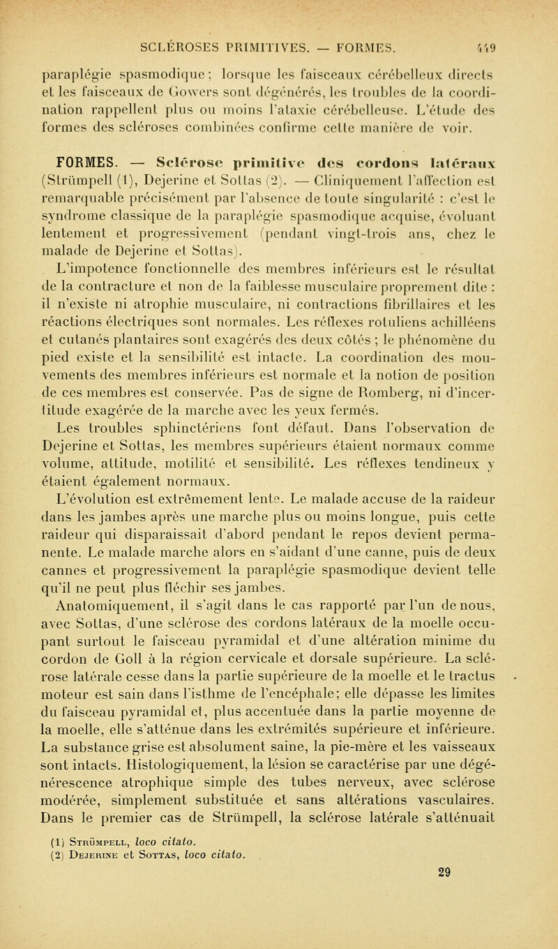 paraplégie spasmodique ; lorsque les faisceaux cérébelleux directs et les faisceaux de Gowers sont dégénérés, les troubles de la coordi- nation rappellent plus ou moins l'ataxie cérébelleuse. L'étude des formes des scléroses combinées confirme cette manière de voir. FORMES. — Sclérose priiiiîliv<' des cordons latéraux (Strurapell (1), Dejerine et Soltas (2). — Cliniquement l'aflection est remarquable précisément par l'absence de toute singularité : c'est le syndrome classique de la paraplégie spasmodique acquise, évoluant lentement et progressivement (pendant vingt-trois ans, chez le malade de Dejerine et Sottas). L'impotence fonctionnelle des membres inférieurs est le résultat de la contracture et non de la faiblesse musculaire proprement dite : il n'existe ni atrophie musculaire, ni contractions fibrillaires et les réactions électriques sont normales. Les réflexes rotuliens achilléens et cutanés plantaires sont exagérés des deux côtés ; le phénomène du pied existe et la sensibilité est intacte. La coordination des mou- vements des membres inférieurs est normale et la notion de position de ces membres est conservée. Pas de signe de Romberg, ni d'incer- titude exagérée de la marche avec les yeux fermés. Les troubles sphinctériens font défaut. Dans l'observation de Dejerine et Sottas, les membres supérieurs étaient normaux comme volume, attitude, motilité et sensibilité. Les réflexes tendineux y étaient également normaux. L'évolution est extrêmement lente. Le malade accuse de la raideur dans les jambes après une marche plus ou moins longue, puis cette raideur qui disparaissait d'abord pendant le repos devient perma- nente. Le malade marche alors en s'aidant d'une canne, puis de deux cannes et progressivement la paraplégie spasmodique devient telle qu'il ne peut plus fléchir ses jambes. Anatomiquement, il s'agit dans le cas rapporté par l'un de nous, avec Sottas, d'une sclérose des cordons latéraux de la moelle occu- pant surtout le faisceau pyramidal et d'une altération minime du cordon de GoU à la région cervicale et dorsale supérieure. La sclé- rose latérale cesse dans la partie supérieure de la moelle et le tractus moteur est sain dans l'isthme de l'encéphale; elle dépasse les limites du faisceau pyramidal et, plus accentuée dans la partie moyenne de la moelle, elle s'atténue dans les extrémités supérieure et inférieure. La substance grise est absolument saine, la pie-mère et les vaisseaux sont intacts. Histologiquement, la lésion se caractérise par une dégé- nérescence atrophique simple des tubes nerveux, avec sclérose modérée, simplement substituée et sans altérations vasculaires. Dans le premier cas de Strûmpell, la sclérose latérale s'atténuait (1) Strûmpell, loco citato. (2) Dejerine et Sottas, loco citato. 29