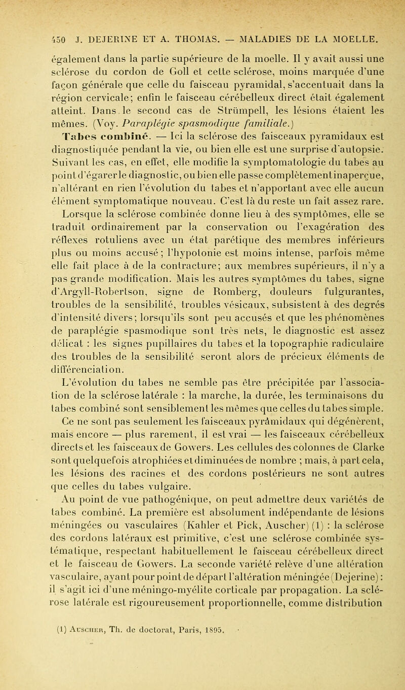 également dans la partie supérieure de la moelle. Il y avait aussi une sclérose du cordon de GoU et cette sclérose, moins marquée d'une façon générale que celle du faisceau pyramidal, s'accentuait dans la région cervicale; enfin le faisceau cérébelleux direct était également atteint. Dans le second cas de Strûmpell, les lésions étaient les mêmes. (Voy. Paraplégie spasmodiqiie familiale.) Tabès combiné. — Ici la sclérose des faisceaux pyramidaux est diagnostiquée pendant la vie, ou bien elle est une surprise dautopsie. Suivant les cas, en effet, elle modifie la symptomatologie du tabès au point d'égarer le diagnostic, ou bien elle passe complètementinaperçue, n'altérant en rien l'évolution du tabès et n'apportant avec elle aucun élément symptomatique nouveau. C'est là du reste un fait assez rare. Lorsque la sclérose combinée donne lieu à des symptômes, elle se traduit ordinairement par la conservation ou l'exagération des réfiexes rotuliens avec un état parétique des membres inférieurs plus ou moins accusé ; l'hypotonie est moins intense, parfois même elle fait place à de la contracture; aux membres supérieurs, il n'y a pas grande modification. Mais les autres symptômes du tabès, signe d'Argyll-Robertson, signe de Romberg, douleurs fulgurantes, troubles de la sensibilité, troubles vésicaux, subsistent à des degrés d'intensité divers; lorsqu'ils sont peu accusés et que les phénomènes de paraplégie spasmodique sont très nets, le diagnostic est assez délicat : les signes pupillaires du tabès et la topographie radiculaire des troubles de la sensibilité seront alors de précieux éléments de différenciation. L'évolution du tabès ne semble pas être précipitée par l'associa- tion de la sclérose latérale : la marche, la durée, les terminaisons du tabès combiné sont sensiblement les mêmes que celles du tabès simple. Ce ne sont pas seulement les faisceaux pyramidaux qui dégénèrent, mais encore — plus rarement, il est vrai — les faisceaux cérébelleux directs et les faisceaux de Gowers. Les cellules des colonnes de Clarke sont quelquefois atrophiées etdiminuées de nombre ; mais, à part cela, les lésions des racines et des cordons postérieurs ne sont autres que celles du tabès vulgaire. Au point de vue pathogénique, on peut admettre deux variétés de tabès combiné. La première est absolument indépendante de lésions méningées ou vasculaires (Kahler et Pick, Auscher) (1) : la sclérose des cordons latéraux est primitive, c'est une sclérose combinée sys- tématique, respectant habituellement le faisceau cérébelleux direct et le faisceau de Gowers. La seconde variété relève d'une altération vasculaire, ayant pour point de départ l'altération méningée (Dejerine) : il s'agit ici d'une méningo-myélite corticale par propagation. La sclé- rose latérale est rigoureusement proportionnelle, comme distribution (1) AusciiuR, Tli. de doctorat, Paris, 1895.