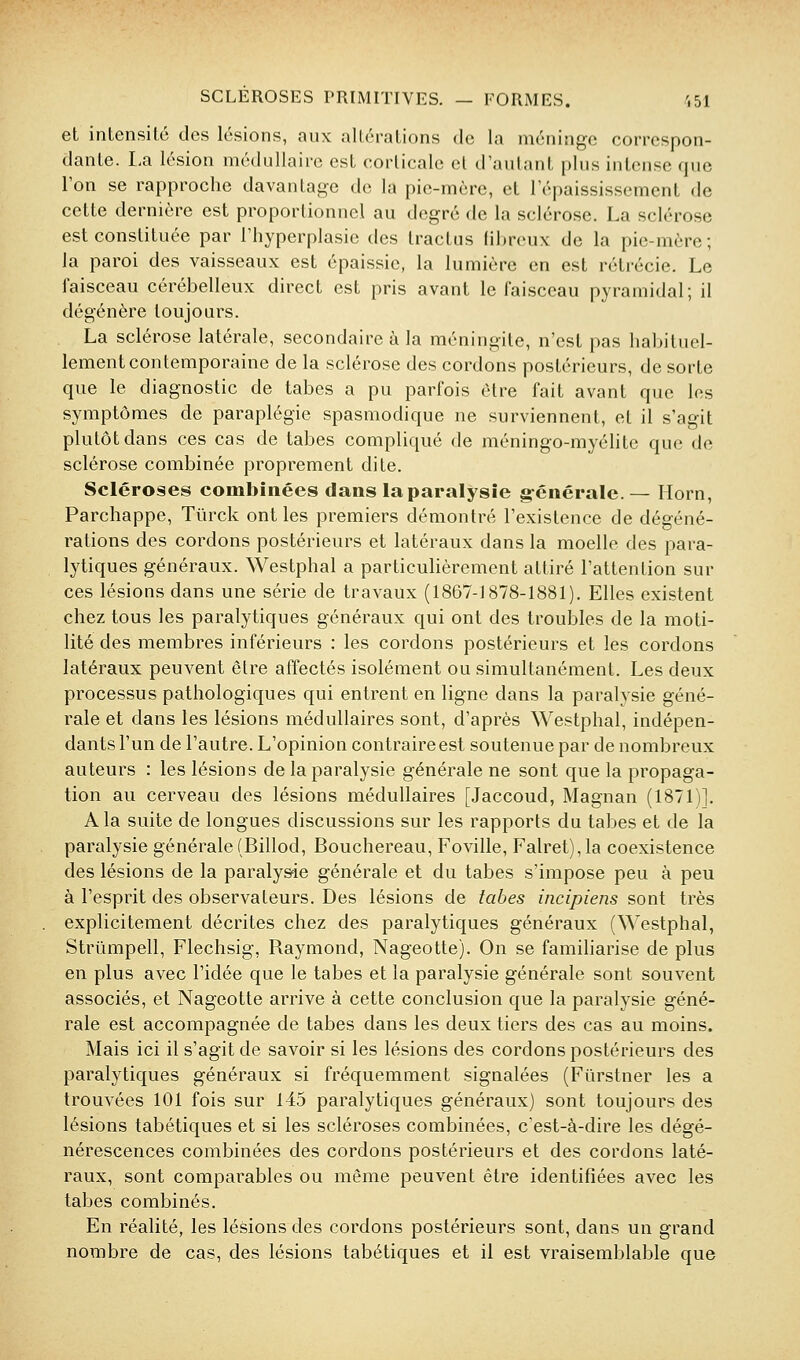 et intensité des lésions, aux altérations de la méninge correspon- dante. I.a lésion médullaire est corticale el d'autant plus intense que Ton se rapproche davantage de la pie-mère, et Tépaississement de cette dernière est proportionnel au degré de la sclérose. La sclérose est constituée par Thyperplasie des Iractus fibreux de la pie-mère; la paroi des vaisseaux est épaissie, la lumière en est rétrécie. Le faisceau cérébelleux direct est pris avant le faisceau pyramidal; il dégénère toujours. La sclérose latérale, secondaire à la méningite, n'est pas habituel- lement contemporaine de la sclérose des cordons postérieurs, de sorte que le diagnostic de tabès a pu parfois être fait avant que les symptômes de paraplégie spasmodique ne surviennent, et il s'agit plutôt dans ces cas de tabès compliqué de méningo-myélite que de sclérose combinée proprement dite. Scléroses combinées dans la paralysie g-cnérale. — Horn, Parchappe, Tûrck ont les premiers démontré l'existence de dégéné- rations des cordons postérieurs et latéraux dans la moelle des para- lytiques généraux. Westphal a particulièrement attiré l'attention sur ces lésions dans une série de travaux (1867-1878-1881). Elles existent chez tous les paralytiques généraux qui ont des troubles de la moti- lité des membres inférieurs : les cordons postérieurs et les cordons latéraux peuvent être affectés isolément ou simultanément. Les deux processus pathologiques qui entrent en ligne dans la paralysie géné- rale et dans les lésions médullaires sont, d'après Westphal, indépen- dants l'un de l'autre. L'opinion contraire est soutenue par de nombreux auteurs : les lésions de la paralysie générale ne sont que la propaga- tion au cerveau des lésions médullaires [Jaccoud, Magnan (1871)]. A la suite de longues discussions sur les rapports du tabès et de la paralysie générale(Billod, Bouchereau, Foville, ralret),la coexistence des lésions de la paraly&ie générale et du tabès s'impose peu à peu à l'esprit des observateurs. Des lésions de tabès incipiens sont très explicitement décrites chez des paralytiques généraux (Westphal, Strûmpell, Flechsig, Raymond, Nageotte). On se famiharise de plus en plus avec l'idée que le tabès et la paralysie générale sont souvent associés, et Nageotte arrive à cette conclusion que la paralysie géné- rale est accompagnée de tabès dans les deux tiers des cas au moins. Mais ici il s'agit de savoir si les lésions des cordons postérieurs des paralytiques généraux si fréquemment signalées (Fûrstner les a trouvées 101 fois sur 145 paralytiques généraux) sont toujours des lésions tabétiques et si les scléroses combinées, c'est-à-dire les dégé- nérescences combinées des cordons postérieurs et des cordons laté- raux, sont comparables ou même peuvent être identifiées avec les tabès combinés. En réalité, les lésions des cordons postérieurs sont, dans un grand nombre de cas, des lésions tabétiques et il est vraisemblable que
