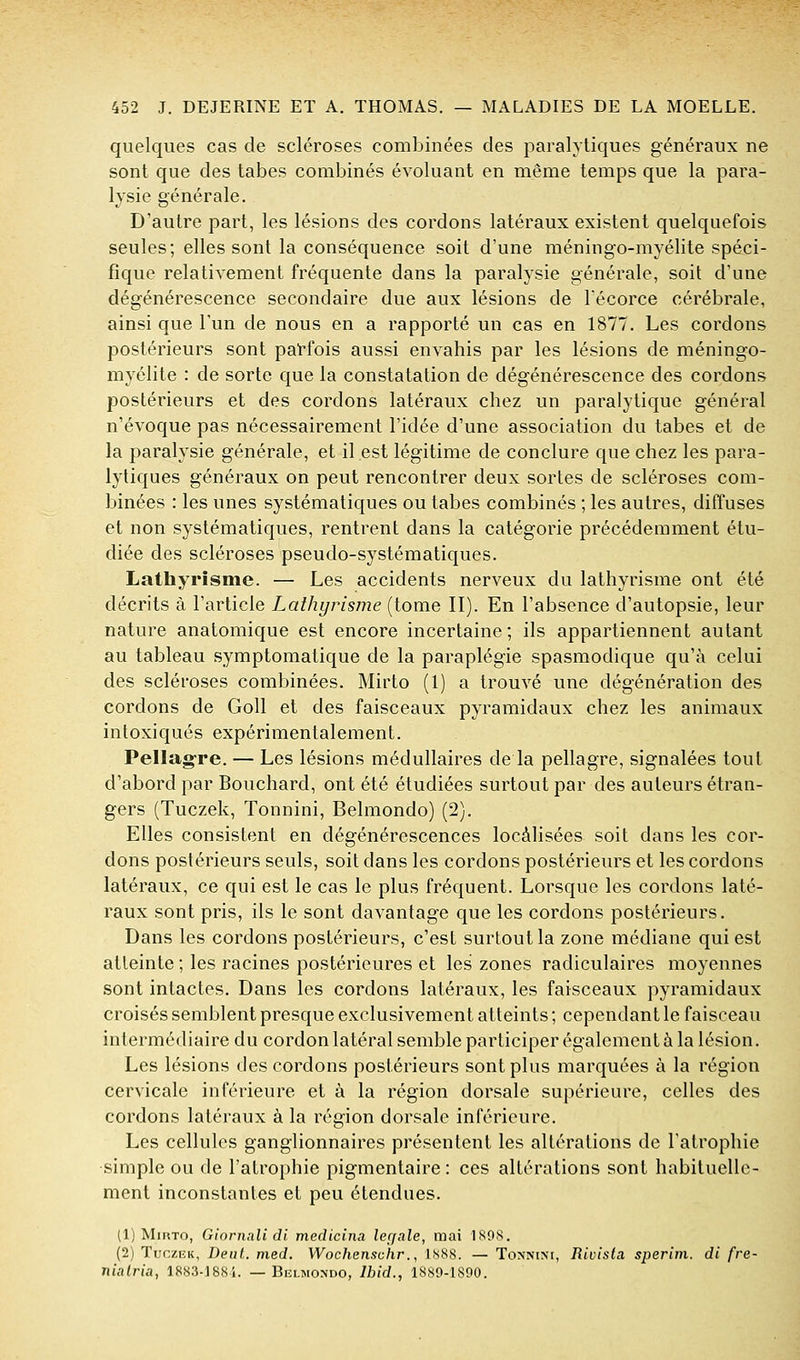 quelques cas de scléroses combinées des paralytiques généraux ne sont que des tabès combinés évoluant en même temps que la para- lysie générale. D'autre part, les lésions des cordons latéraux existent quelquefois seules; elles sont la conséquence soit d'une méningo-myélite spéci- fique relativement fréquente dans la paralysie générale, soit d'une dégénérescence secondaire due aux lésions de Técorce cérébrale, ainsi que l'un de nous en a rapporté un cas en 1877. Les cordons postérieurs sont parfois aussi envahis par les lésions de méningo- myélite : de sorte que la constatation de dégénérescence des cordons postérieurs et des cordons latéraux chez un paralytique général n'évoque pas nécessairement l'idée d'une association du tabès et de la paralysie générale, et il est légitime de conclure que chez les para- lytiques généraux on peut rencontrer deux sortes de scléroses com- binées : les unes systématiques ou tabès combinés ; les autres, diffuses et non systématiques, rentrent dans la catégorie précédemment étu- diée des scléroses pseudo-systématiques. Lathyrîsme. — Les accidents nerveux du lathyrisme ont été décrits à l'article Lathyrisme (tome II). En l'absence d'autopsie, leur nature anatomique est encore incertaine; ils appartiennent autant au tableau symptomatique de la paraplégie spasmodique qu'à celui des scléroses combinées. Mirto (1) a trouvé une dégénération des cordons de Goll et des faisceaux pyramidaux chez les animaux intoxiqués expérimentalement. Pellagre. — Les lésions médullaires de la pellagre, signalées tout d'abord par Bouchard, ont été étudiées surtout par des auteurs étran- gers (Tuczek, Tonnini, Belmondo) (2). Elles consistent en dégénérescences localisées soit dans les cor- dons postérieurs seuls, soit dans les cordons postérieurs et les cordons latéraux, ce qui est le cas le plus fréquent. Lorsque les cordons laté- raux sont pris, ils le sont davantage que les cordons postérieurs. Dans les cordons postérieurs, c'est surtout la zone médiane qui est atteinte ; les racines postérieures et les zones radiculaires moyennes sont intactes. Dans les cordons latéraux, les faisceaux pyramidaux croisés semblent presque exclusivement atteints ; cependant le faisceau intermédiaire du cordon latéral semble participer également à la lésion. Les lésions des cordons postérieurs sont plus marquées à la région cervicale inférieure et à la région dorsale supérieure, celles des cordons latéraux à la région dorsale inférieure. Les cellules ganglionnaires présentent les altérations de l'atrophie simple ou de l'atrophie pigmentaire : ces altérations sont habituelle- ment inconstantes et peu étendues. (1) Mirto, Giornnli di medicina ler/ale, mai 1898. (2) TuczKK, Deut. med. Wochenschr., 1888. — Tonnini, Rivista sperim. di fre- nialria, 1883-]88i. — Biîi.moxdo, Ibid., 1889-1890.