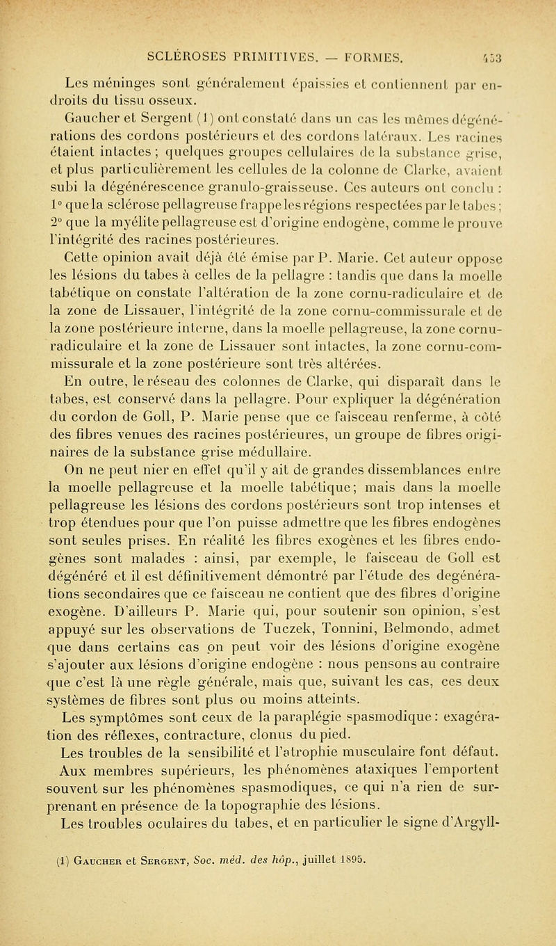 Les méninges sont généralemeiil épaissies eL conliennenL par en- droits du lissu osseux. Gaucher et Sergent (1) ont constaté dans un cas les mômes dégéné- rations des cordons postérieurs et des cordons latéraux. Les racines étaient intactes ; quelques groupes cellulaires de la substance grise, et plus particulièrement les cellules de la colonne de Clarke, avaient subi la dégénérescence granulo-graisseusc. Ces auteurs ont conclu : 1 ° que la sclérose pellagreuse frappe les régions respectées par le tabès ; 2° que la myélite pellagreuse est d'origine endogène, comme le prouve l'intégrité des racines postérieures. Cette opinion avait déjà été émise par P. Marie. Cet auteur oppose les lésions du tabès à celles de la pellagre : tandis que dans la moelle tabétique on constate l'altération de la zone cornu-radiculaire et de la zone de Lissauer, lintégrité de la zone cornu-commissurale et de la zone postérieure interne, dans la moelle pellagreuse, la zone cornu- radiculaire et la zone de Lissauer sont intactes, la zone cornu-com- missurale et la zone postérieure sont très altérées. En outre, le réseau des colonnes de Clarke, qui disparaît dans le tabès, est conservé dans la pellagre. Pour expliquer la dégénération du cordon de GoU, P. Marie pense que ce faisceau renferme, à côté des fibres venues des racines postérieures, un groupe de fibres origi- naires de la substance grise médullaire. On ne peut nier en effet qu'il y ait de grandes dissemblances entre la moelle pellagreuse et la moelle tabétique; mais dans la moelle pellagreuse les lésions des cordons postérieurs sont trop intenses et trop étendues pour que l'on puisse admettre que les fibres endogènes sont seules prises. En réalité les fibres exogènes et les fibres endo- gènes sont malades : ainsi, par exemple, le faisceau de Goll est dégénéré et il est définitivement démontré par l'étude des degénéra- tions secondaires que ce faisceau ne contient que des fibres d'origine exogène. D'ailleurs P. Marie qui, pour soutenir son opinion, s'est appuyé sur les observations de Tuczek, Tonnini, Belmondo, admet que dans certains cas on peut voir des lésions d'origine exogène s'ajouter aux lésions d'origine endogène : nous pensons au contraire que c'est là une règle générale, mais que, suivant les cas, ces deux systèmes de fibres sont plus ou moins atteints. Les symptômes sont ceux de la paraplégie spasmodique : exagéra- tion des réflexes, contracture, clonus du pied. Les troubles de la sensibilité et l'atrophie musculaire font défaut. Aux membres supérieurs, les phénomènes ataxiques l'emportent souvent sur les phénomènes spasmodiques, ce qui n'a rien de sur- prenant en présence de la topographie des lésions. Les troubles oculaires du tabès, et en particuher le signe d'Argyll- (1) Gaucher et Sergejst, Soc. méd. des hôp., juillet 1895.