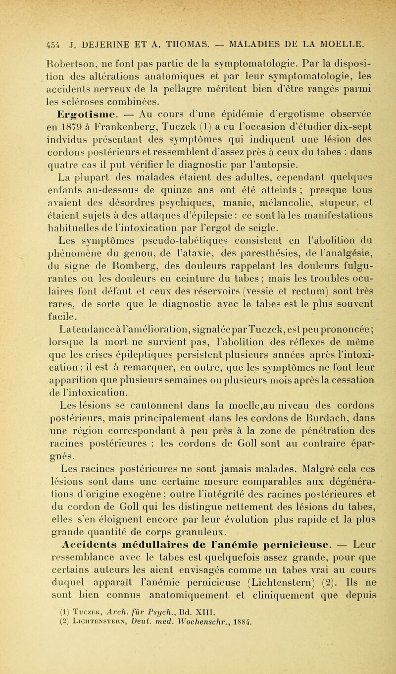 Robertson, ne font pas partie de la symplomatologie. Par la disposi- tion des altérations anatomiques et par leur symptomatologie, les accidents nerveux de la pellagre méritent bien d'être rangés parmi les scléroses combinées. Erg-otîsme. — Au cours d'une épidémie d'ergotisme observée en 1879 à Frankenberg, Tuczek (1) a eu l'occasion d'étudier dix-sept indvidus présentant des symptômes qui indiquent une lésion des cordons postérieurs et ressemblent d'assez près à ceux du tabès : dans quatre cas il put vérifier le diagnostic par l'autopsie. La plupart des malades étaient des adultes, cependant quelques enfants au-dessous de quinze ans ont été atteints ; presque tous avaient des désordres psychiques, manie, mélancolie, stupeur, et étaient sujets à des attaques d'épilepsie : ce sont là les manifestations habituelles de l'intoxication par l'ergot de seigle. Les symptômes pseudo-tabétiques consistent en l'abolition du phénomène du genou, de l'ataxie, des paresthésies, de l'analgésie, du signe de Romberg, des douleurs rappelant les douleurs fulgu- rantes ou les douleurs en ceinture du tabès ; mais les troubles ocu- laires font défaut et ceux des réservoirs (vessie et rectum) sont très rares, de sorte que le diagnostic avec le tabès est le plus souvent facile. La tendance à l'amélioration, signalée par Tuczek, est peu prononcée; lorsque la mort ne survient pas, l'abolition des réflexes de même que les crises épileptiques persistent plusieurs années après l'intoxi- cation ; il est à remarquer, en outre, que les symptômes ne font leur apparition que plusieurs semaines ou plusieurs mois après la cessation de l'intoxication. Les lésions se cantonnent dans la moelle,au niveau des cordons postérieurs, mais principalement dans les cordons de Burdach, dans une région correspondant à peu près à la zone de pénétration des racines postérieures : les cordons de Goll sont au contraire épar- gnés. Les racines postérieures ne sont jamais malades. Malgré cela ces lésions sont dans une certaine mesure comparables aux dégénéra- tions d'origine exogène ; outre l'intégrité des racines postérieures et du cordon de Goll qui les distingue nettement des lésions du tabès, elles s'en éloignent encore par leur évolution plus rapide et la plus grande quantité de corps granuleux. Accidents médullaires de l'anémie pernicieuse. — Leur ressemblance avec le tabès est quelquefois assez grande, pour que certains auteurs les aient envisagés comme un tabès vrai au cours duquel apparaît l'anémie pernicieuse (Lichtenstern) (2). Ils ne sont bien connus anatomiquement et cliniquement que depuis (1) Tuczek, Arch. fur Psych., Bd. XIIL (2) LiCHTENSTERN, Dcut. iiied. Wochenschr., lS8i.