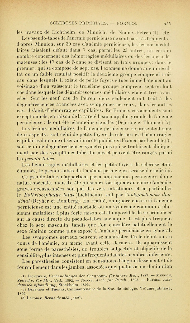 les Iravanx de Lichlheim, de IMiniiich, de Nonne, Peircn (I), elc. Les pscudo-Labcs de l'anémie pernicieuse ne son l pas 1res Civcpienls : d'après Minnicli, sur 30 cas d'anémie pernicieuse, les lésions médul- laires faisaient défaut dans 7 cas, parmi les 23 autres, un certain nombre concernent des hémorragies médullaires ou des lésions œdé- mateuses : les 17 cas de Nonne se divisent en trois groupes : dans le premier, qui se compose de sept cas, l'examen ne donna aucun résul- tat ou un faible résultat positif; le deuxième groupe comprend trf)is cas dans lesquels il existe de petits foyers situés immédiatement au voisinage d'un vaisseau; le troisième groupe comprend sept ou huit cas dans lesquels les dégénérescences médullaires étaient très avan- cées. Sur les neuf cas de Pelren, deux seulement ont trait à des dégénérescences avancées avec symptômes nerveux; dans les autres cas, il s'agit d'hémorragies capillaires. En France, ces accidents sont exceptionnels, en raison delà rareté beaucoup plus grande de l'anémie pernicieuse : ils ont été néanmoins signalés (Dejerine et Thomas) (2). Les lésions médullaires de l'anémie pernicieuse se présentent sous deux aspects : soit celui de petits foyers de sclérose et d'hémorragies capillaires dont une observation a été publiée en France par Lenoble (3 , soit celui de dégénérescences symétriques qui se traduisent clinique- ment par des symptômes tabétiformes et peuvent être rangés parmi les pseudo-tabes. Les hémorragies médullaires et les petits foyers de sclérose étant éliminés, le pseudo-tabes de l'anémie pernicieuse sera seul étudié ici. Ce pseudo-tabes n'appartient pas à une anémie pernicieuse d'une nature spéciale, mais il a été plusieurs fois signalé au cours d'anémies graves occasionnées soit par des vers intestinaux et en particulier le Boihriocephaliis laliis (Lichtheim), soit par Vankylostomose diio- dénal (Reyher et Romberg). En réalité, on ignore encore si l'anémie pernicieuse est une entité morbide ou un syndrome com.mun à plu- sieurs maladies; à plus forte raison est-il impossible de se prononcer sur la cause directe du pseudo-tabes anémique. Il est plus fréquent chez le sexe masculin, tandis que l'on considère habituellement le sexe féminin comme plus exposé à l'anémie pernicieuse en général. Les symptômes nerveux peuvent se manifester dès le début ou au cours de l'anémie, ou même avant cette dernière. Ils apparaissent sous forme de paresthésies, de troubles subjectifs et objectifs de la sensibilité, plus intenses et plus fréquents dans les membres inférieurs. Les paresthésies consistent en sensations d'engourdissement et de fourmillement dans les jambes, associées quelquefois à une diminution (1) LicHTHEra, Verhandlungen der Congresses fûrinnere Med., 1887. — Mi>xich, Zeitschr. fur klin. Med., 1892. — Nonne, Arch. fur Psych., 1893. — Petren, Aka- demisch afliandlung, Stockholm, 1895. (2) Dejerine et Thomas, Cinquantenaire de la Soc. de biologie. Volume jubilaire, 1899. (3) Lenoble, Revue de mèd., 1897.