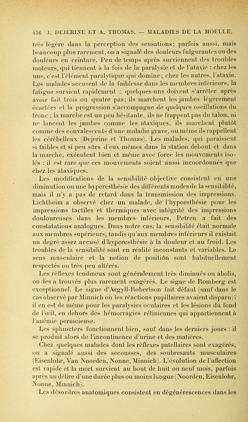 très légère clans la perception des sensations; parfois aussi, mais beaucoup plus rarement, on a signalé des douleurs fulgurantes ou des douleurs en ceinture. Peu de temps après surviennent des troubles moteurs, qui tiennent à la fois de la paralysie et de Tataxie : chez les uns, c'est l'élément paralytique qui domine; chez les autres, Tataxie. Les malades accusent de la faiblesse dans les membres inférieurs, la fatigue survient rapidement : quelques-uns doivent s'arrêter après avoir fait trois ou quatre pas; ils marchent les jambes légèrement écartées et la progression s'accompagne de quelques oscillations du tronc ; la marche est un peu hésitante, ils ne frappent pas du talon, ni ne lancent les jambes comme les ataxiques, ils marchent plutôt comme des convalescents d'une maladie grave, ou même ils rappellent les cérébelleux (Dejerine et Thomas). Les malades, qui paraissent si faibles et si peu sûrs d'eux-mêmes dans la station debout et dans la marche, exécutent bien et même avec force les mouvements iso- lés : il est rare que ces mouvements soient aussi incoordonnés que chez les ataxiques. Les modifications de la sensibilité objective consistent en une diminution ou une hyperesthésie des différents modes de la sensibilité, mais il n'y a pas de retard dans la transmission des impressions. Lichtheim a observé chez un malade, de l'hypoesthésie pour les impressions tactiles et thermiques avec intégrité des impressions douloureuses dans les membres inférieurs, Petren a fait des constatations analogues. Dans notre cas, la sensibilité était normale aux membres supérieurs, tandis qu'aux membres inférieurs il existait un degré assez accusé d'hyperesthésie à la douleur et au froid. Les troubles de la sensibilité sont en réalité inconstants et variables. Le sens musculaire et la notion de position sont habituellement respectés ou très peu altérés. Les réflexes tendineux sont généralement très diminués ou abolis, on les a trouvés plus rarement exagérés. Le signe de Romberg est exceptionnel. Le signe d'Argyll-Robertson fait défaut (sauf dans le cas observé par Minnich où les réactions pupillaires avaient disparu)'> il en est de même pour les paralysies oculaires et les lésions du fond de l'œil, en dehors des hémorragies rétiniennes qui appartiennent à l'anémie pernicieuse. Les sphincters fonctionnent bien, sauf dans les derniers jours : il se produit alors de l'incontinence d'urine et des matières. Chez quelques malades dont les réflexes patellaires sont exagérés, on a signalé aussi des secousses, des soubresauts musculaires (Eisenlohr, Van Noorden, Nonne, Minnich). L'évolution de l'alïection est rapide et la mort survient au bout de huit ou neuf mois, parfois après un délire d'une durée plus ou moins langue (Noorden, Eisenlohr, Nonne, Minnich). Les désordres anatomiques consistent en dégénérescences dans les