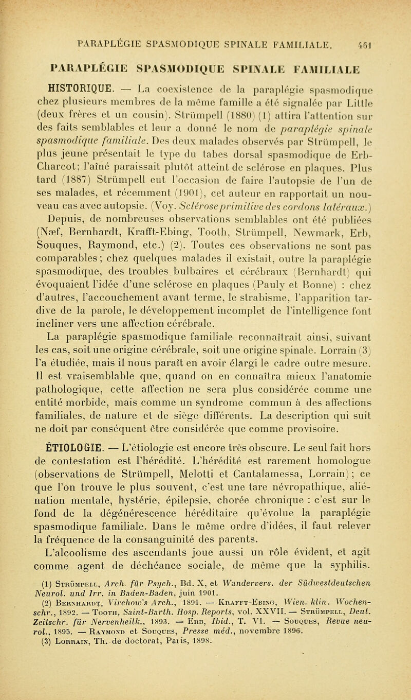 PARAPLÉGIIil SPASMODIQUE SPIAALE FAMILIALE HISTORIQUE. — La coexislencc de la paraplégie spasmociique chez plusieurs membres de la même famille a élé signalée par Lillle (deux frères et un cousin). Slrumpell (1880) (1) allira rallenlion sur des faits semblables et leur a donné le nom de paraplégie spinale spasmociique familiale. Des deux malades observés par Slriimpcll, le plus jeune présentait le type du tabès dorsal spasmodique de Erb- Charcot; l'aîné paraissait plutôt atteint de sclérose en plaques. Plus tard (1887) Striimpell eut l'occasion de faire l'autopsie de l'un de ses malades, et récemment (1901), cet auteur en rapportait un nou- veau cas avec autopsie. (Voy. Sclérose primitive des cordons latéraux.) Depuis, de nombreuses observations semblables ont été publiées (Nsef, Bernhardt, Krafft-Ebing, Tooth, Strûmpell, Newmark, Erb, Souques, Raymond, etc.) (2). Toutes ces observations ne sont pas comparables; chez quelques malades il existait, outre la paraplégie spasmodique, des troubles bulbaires et cérébraux (Bernhardt) qui évoquaient l'idée d'une sclérose en plaques (Pauly et Bonne) : chez d'autres, l'accouchement avant terme, le strabisme, l'apparition tar- dive de la parole, le développement incomplet de l'intelligence font incliner vers une affection cérébrale. La paraplégie spasmodique familiale reconnaîtrait ainsi, suivant les cas, soit une origine cérébrale, soit une origine spinale. Lorrain (3) l'a étudiée, mais il nous paraît en avoir élargi le cadre outre mesure. Il est vraisemblable que, quand on en connaîtra mieux l'anatomie pathologique, cette affection ne sera plus considérée comme une entité morbide, mais comme un syndrome commun à des affections familiales, de nature et de siège différents, La description qui suit ne doit par conséquent être considérée que comme provisoire. ÉTIOLOGIE. — L'étiologie est encore très obscure. Le seul fait hors de contestation est l'hérédité. L'hérédité est rarement homologue (observations de Strûmpell, Melotti et Cantalamessa, Lorrain) ; ce que l'on trouve le plus souvent, c'est une tare névropathique, alié- nation mentale, hystérie, épilepsie, chorée chronique : c'est sur le fond de la dégénérescence héréditaire qu'évolue la paraplégie spasmodique familiale. Dans le même ordre d'idées, il faut relever la fréquence de la consanguinité des parents. L'alcoolisme des ascendants joue aussi un rôle évident, et agit comme agent de déchéance sociale, de même que la syphilis. (1) Strïimpell, Arch fur Psych., Bd. X, et Wandervers. der Sûdwestdeutschen Neurol. und Irr. in Baden-Baden, juin 1901. (2) Bernhakdx, Vii'chow's Arch., 1891. — Krafft-Ebixg, Wien. Min. Wocheti- scJir., 1892. — Tooth, Saint-Barth. Hosp. Reports, vol. XXVII. — Strûmpell, Deut. Zeitschr. fur Nervenheilk., 1893. — Erb, Ibid., T. VI. — Souques, Revue neu- rol., 1895. — Raymond et Souques, Presse méd., novembre 1896.