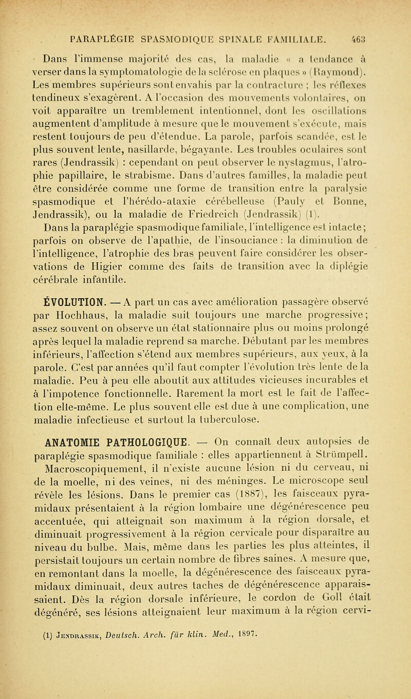 Dans l'immense majoriLc des cas, la maladie « a liMidance à verser dans la symptomaLologie de la sclérose en plaques » ( Raymond). Les membres supérieurs sont envahis par la conlracLurc ; l(;s réflexes tendineux s'exagèrent. A l'occasion des mouvements volontaires, on voit apparaître un tremblement intentionnel, dont les oscillations augmentent d'amplitude à mesure que le mouvement s'exécute, mais restent toujours de peu d'étendue. La parole, parfois scandée, est le plus souvent lente, nasillarde, bégayante. Les troubles oculaires sont rares (Jendrassik) : cependant on peut observer le nystagmus, l'atro- phie papillaire, le strabisme. Dans d'autres familles, la maladie peut être considérée comme une forme de transition entre la paralysie spasmodique et l'hérédo-ataxie cérébelleuse (Pauly et Bonne, Jendrassik), ou la maladie de Friedreich (Jendrassik) (1). Dans la paraplégie spasmodique familiale, l'intelligence est intacte; parfois on observe de l'apathie, de l'insouciance : la diminution de l'intelligence, l'atrophie des bras peuvent faire considérer les obser- vations de Higier comme des faits de transition avec la diplégie cérébrale infantile. ÉVOLUTION. —A part un cas avec amélioration passagère observé par Hochhaus, la maladie suit toujours une marche progressive; assez souvent on observe un état stationnaire plus ou moins prolongé après lequel la maladie reprend sa marche. Débutant parles membres inférieurs, l'affection s'étend aux membres supérieurs, aux yeux, à la parole. C'est par années qu'il faut compter l'évolution très lente de la maladie. Peu à peu elle aboutit aux attitudes vicieuses incurables et à l'impotence fonctionnelle. Rarement la mort est le fait de l'affec- tion elle-même. Le plus souvent elle est due à une complication, une maladie infectieuse et surtout la tuberculose. ANATOMIE PATHOLOGIQUE. — On connaît deux autopsies de paraplégie spasmodique famiUale : elles appartiennent à Strûmpell. Macroscopiquement, il n'existe aucune lésion ni du cerveau, ni de la moelle, ni des veines, ni des méninges. Le microscope seul révèle les lésions. Dans le premier cas (1887), les faisceaux pyra- midaux présentaient à la région lombaire une dégénérescence peu accentuée, qui atteignait son maximum à la région dorsale, et diminuait progressivement à la région cervicale pour disparaître au niveau du bulbe. Mais, même dans les parties les plus atteintes, il persistait toujours un certain nombre de fibres saines. A mesure que, en remontant dans la moelle, la dégénérescence des faisceaux pyra- midaux diminuait, deux autres taches de dégénérescence apparais- saient. Dès la région dorsale inférieure, le cordon de GoU était dégénéré, ses lésions atteignaient leur maximum à la région cervi-