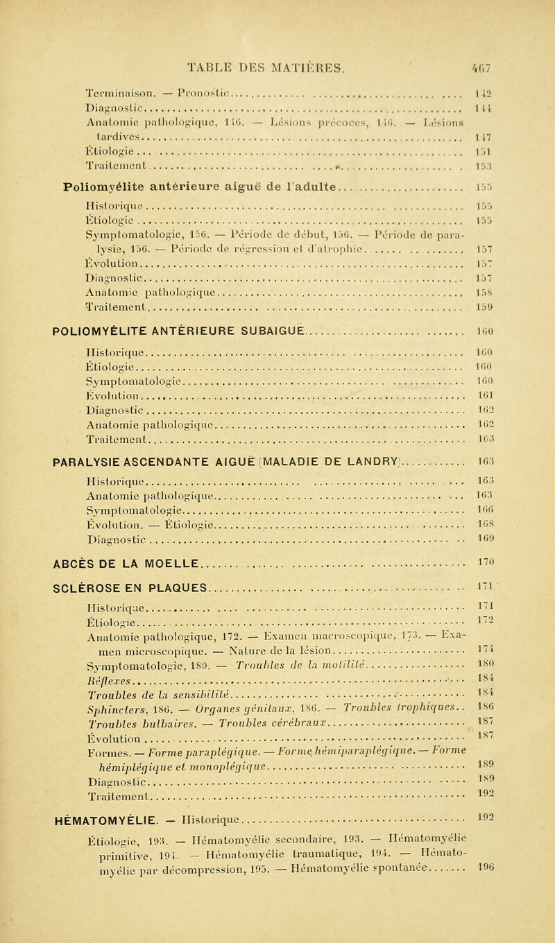 Terminaison. —PronosLic 1 12 Diagnoslic I i i Anatomic paLlioloj^iquc, liO. — Lûsii^ns pn-cocos, llii. — I.l■^ions tardives 117 ÉLioIog'ie ... 1 :> 1 Ti-aitenient i» 153 Poliomyélite antérieure aiguë de l'adulte 155 Historique 155 Étiolog'ic 155 Symptomatologie, 156. — Période de début, l.')(i. — Période de para- lysie, 156. — Période de régression et d'atropliie . ., 157 Evolution 157 Diagnostic 157 Anatomie pathologique 158 Traitement 159 POLIOMYÉLITE ANTÉRIEURE SUBAIGUË 160 Historique 160 Étiologie 160 Symptomatologie 160 Evolution 161 Diagnostic 162 Anatomie pathologique 162 Traitement - 163 PARALYSIE ASCENDANTE AIGUË (MALADIE DE LANDRY) 163 Historique 163 Anatomie pathologique 163 Symptomatologie , 166 Évolution. — Étiologie 16S Diagnostic 169 ABCÈS DE LA MOELLE 0 SCLÉROSE EN PLAQUES l'îl Historique ' J'I Étiologie 1^2 Anatomie pathologique, 172. — Examen macroscopique, 173. — Exa- men microscopique. — Nature de la lésion 174 Symptomatologie, 180. — Troubles de la moLililé 180 Réflexes • • • '^^ Troubles de la sensibilité ^^^ Sphincters, 186. — Organes yénitaux, 186. — Troubles trophiques.. 186 Troubles bulbaires. — Troubles cérébraux 18'' Évolution '^^'^ Formes. — Forme paraplégique. — Forme hémiparaplégique. — Forme hémiplégique et monoplégique 1^9 Diagnostic ^^^ Traitement ^^^ HÉMATOMYÉLIE. — Historique 192 Étiologie, 193. — Hématomyélie secondaire, 193. — Hématomyélie primitive, 19i. — Hématomyélie traumatique, 194. — Hémato- myélie par décompression, 195. — Hématomyélie spontanée 196