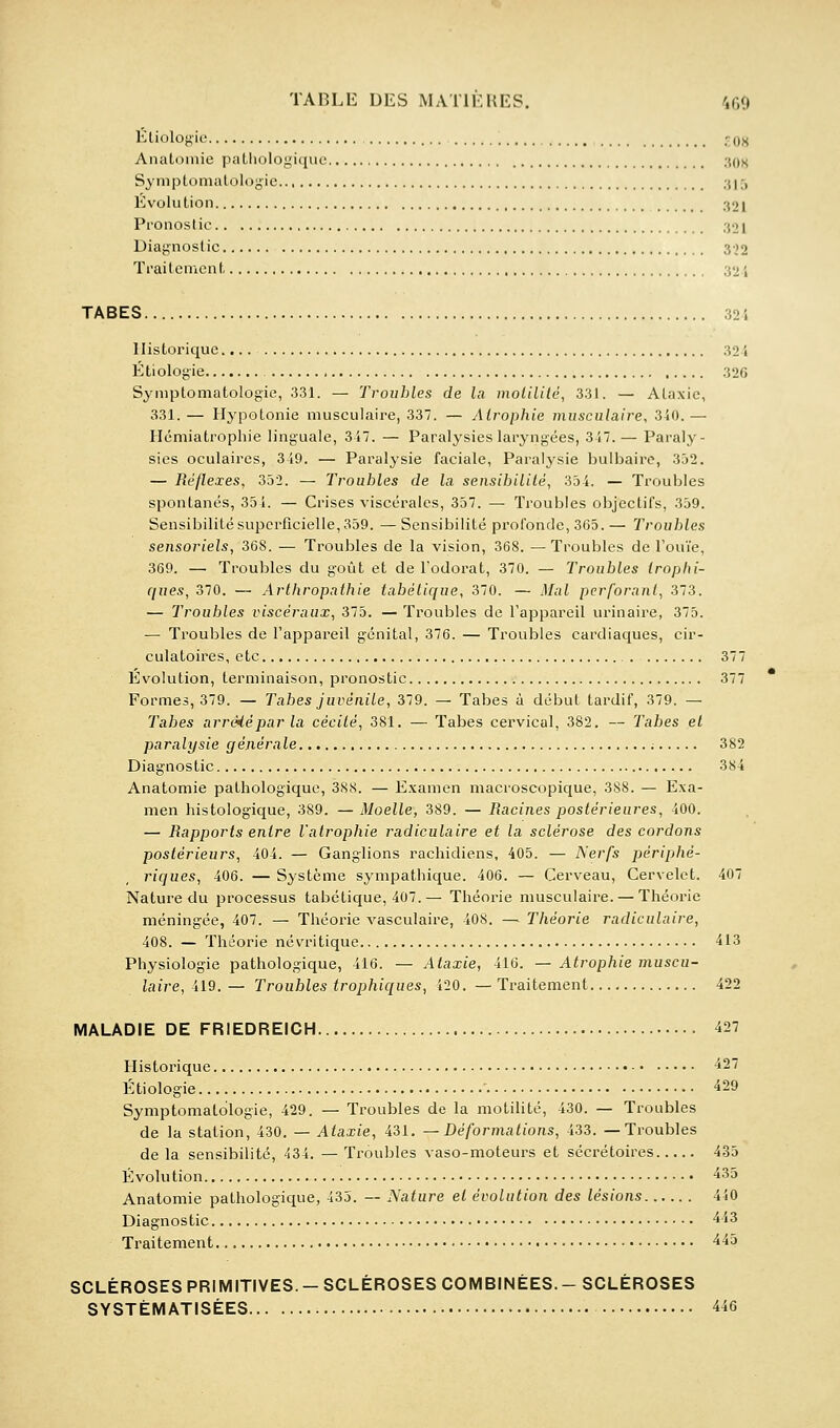 Éliologie .^08 Anatomie paLliologiquc ■m)h Symptonialûlogie .d,-, Évolution 321 Pronostic 30 i Diagnostic 3)2 Traitement 321 TABES 32i Historique.... 324 Étiologie 326 Symptomatologie, 331. — Troubles de la molililé, 331. — Ataxie, 331. — Hypotonie musculaire, 337. — Atrophie musculaire, 340. — Hcmiatrophie linguale, 347. — Paralysies laryngées, 347.— Paraly- sies oculaires, 349. — Paralysie faciale, Paralysie bulbaire, 352. — Réflexes, 332. — Troubles de la seiisibililé, 354. — Troubles spontanés, 351. — Crises viscérales, 357. — Troubles objectifs, 359. Sensibilité superficielle, 359. — Sensibilité profonde, 365. — Troubles sensoriels, 368. — Troubles de la vision, 368. — Troubles de l'ouïe, 369. —. Troubles du goût et de l'odorat, 370. — Troubles trophi- ques, 370. — Arlhropnthie iabélique, 370. — Mal perforant, 373. — Troubles viscéraux, 375. — Troubles de l'appareil urinaire, 375. — Troubles de l'appareil génital, 376. — Troubles cardiaques, cir- culatoires, etc 377 Evolution, terminaison, pronostic 377 Formes, 379. — Tabès juvénile, 379. — Tabès à début tardif, 379. — Tabès arréièparla cécité, 381. — Tabès cervical, 382. — Tabès et paralysie générale ; 382 Diagnostic 384 Anatomie pathologique, 388. — E.xamen macroscopique, 388. — Exa- men histologique, 389. — Moelle, 389. — Racines postérieures, 400. — Rapports entre l'atrophie radiculaire et la sclérose des cordons postérieurs, 404. — Ganglions rachidiens, 405. — Nerfs périphé- riques, 406. — Système sympathique. 406. — Cerveau, Cervelet. 407 Nature du ijrocessus tabétique, 407.— Théorie musculaire. — Théorie méningée, 407. — Théorie vasculaire, 408. — Théorie radiculaire, 408. — Théorie névritique 413 Physiologie pathologique, 416. — Ataxie, 416. — Atrophie muscu- laire, 419. — Troubles trophiques, 420. — Ti'aitement 422 MALADIE DE FRIEDREICH 427 Historique 427 Étiologie 429 Symptomatologie, 429. — Troubles de la motilité, 430. — Troubles de la station, 430. — Ataxie, 431, —Déformations, 433. —Troubles delà sensibilité, 434. —Troubles vaso-moteurs et sécrétoires 435 Évolution 435 Anatomie pathologique, 433. -- Nature et évolution des lésions 440 Diagnostic 443 Traitement 443 SCLÉROSES PRIMITIVES.-SCLÉROSES COMBINÉES.-SCLÉROSES SYSTÉMATISÉES 446