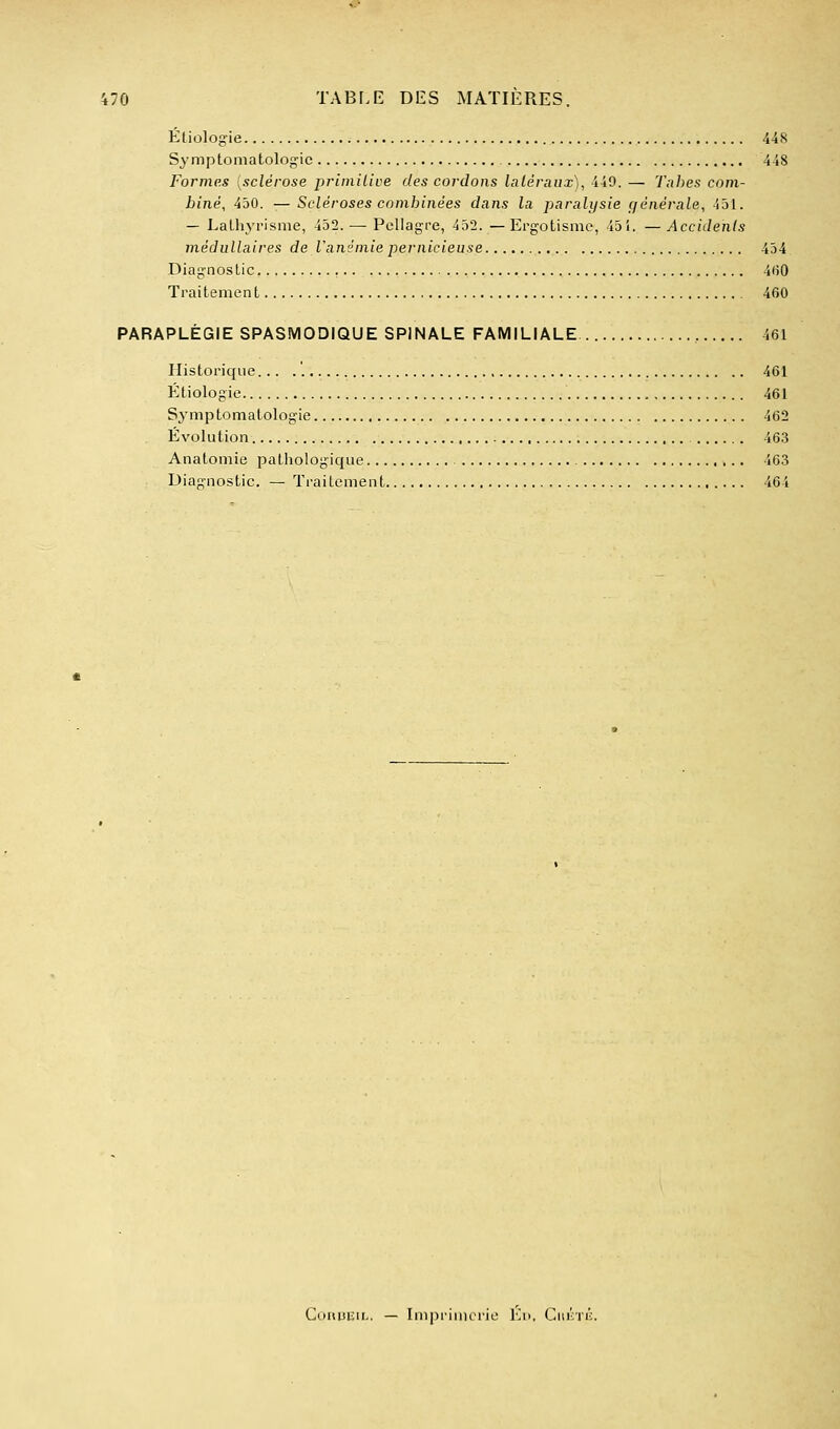 Éliologie 448 Symptomatologic 448 Formes [sclérose priiniiioe des cordons latéraux), 449. — Tnhes com- biné, 450. — Scléroses combinées dans la paralysie ç/énérale, 431. — Lalhyrisnie, 432. — Pellagre, 432. — ErgoLismc, 43i. —Accidents médullaires de l'anémie pernicieuse 434 Diagnostic 4(50 Traitement 460 PARAPLÉGIE SPASMODIQUE SPINALE FAMILIALE 461 Historique... 461 Étiologie , 461 Symptomatologie 462 Evolution 463 Anatomie pathologique 463 Diagnostic. — Traitement 464 ConuEiL. — Imprimerie Ed. Giii'iTij:.