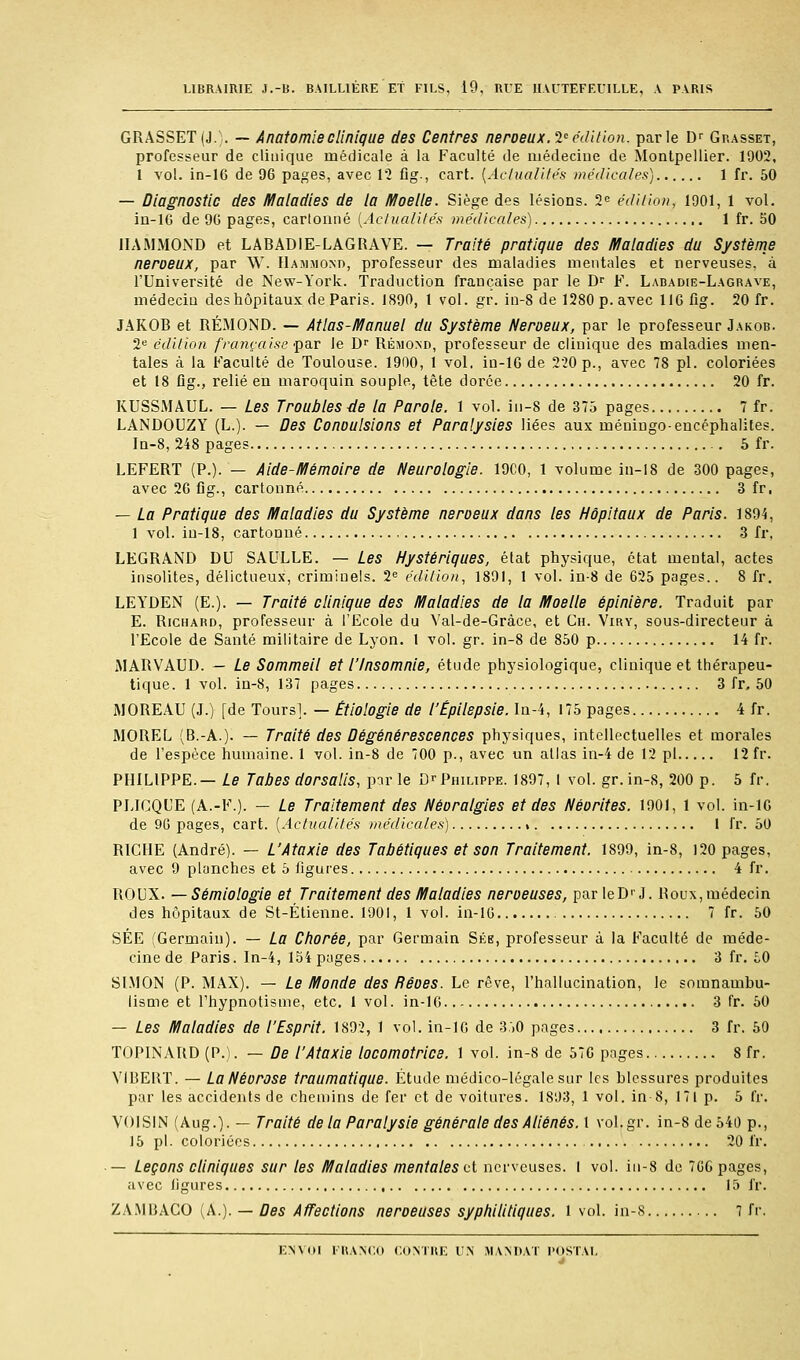 LlBRAiniE J.-B. BAILLIÉRE Et FILS, 19, RUE lUUTEFEUILLE, V PARIS GRASSET(J.). — Anatomieclinique des Centres neroeux.l'édition, parle D^ Grasset, professeur de clinique médicale à la Faculté de médecine de Montpellier. 1902, 1 vol. in-16 de 96 pages, avec 12 fig-, cart. [Actualités médicales) 1 fr. 50 — Diagnostic des Maladies de la Moelle. Siège des lésions. 2e édition, 1901, 1 vol. iu-lG de 90 pages, cartonné {Aciualilés médicales) 1 fr. 50 IIAMMOND et LABADIE-LAGRAVE. — Traité pratique des Maladies du Système neroeux, par W. Hammond, professeur des maladies mentales et nerveuses, à l'Université de New-York. Traduction française par le D^ F. Labadie-Lagrave, médecin des hôpitaux de Paris. 1890, 1 vol. gr. in-8 de 1280 p. avec llGfig. 20 fr. JAKOB et RÉMOND. — Atlas-Manuel du Système Neroeux, par le professeur Jakob. 2^ édition française 'pn-T le D^ RÉM0^D, professeur de clinique des maladies men- tales à la Faculté de Toulouse. 1900, 1 vol. in-16 de 220 p., avec 78 pi. coloriées et 18 flg., relié en maroquin souple, tête dorée 20 fr. KUSSMAUL. — Les Troubles de la Parole. 1 vol. in-8 de 375 pages 7 fr. LANDOUZY (L.). — Des Conoulsions et Paralysies liées aux méniugo-encéphalites. In-8, 248 pages 5 fr. LEFERT (P.). — Alde-Mémolre de Neurologie. 19C0, 1 volume in-I8 de 300 pages, avec 26 fig., cartonné 3 fr, — La Pratique des Maladies du Système neroeux dans les Hôpitaux de Paris. 1894, 1 vol. iu-18, cartonné 3 fr, LEGRAND DU SAULLE. — Les Hystériques, état physique, état mental, actes insolites, délictueux, criminels. 2<= édition, 1891, 1 vol. in-8 de 625 pages.. 8 fr. LEYDEN (E.). — Traité clinique des Maladies de la Moelle épinlère. Traduit par E. Richard, professeur à l'Ecole du Val-de-Gràce, et Cn. Viry, sous-directeur à l'Ecole de Santé militaire de Lyon. 1 vol. gr. in-8 de 850 p 14 fr. MARVAUD. — Le Sommeil et l'Insomnie, étude physiologique, clinique et thérapeu- tique. 1 vol. in-8, 137 pages 3 fr, 50 iMOREAU (J.) [de Tours]. — Êtlologle de l'Épllepsle. In-4, 175 pages 4 fr. MOREL (B.-A.). — Traité des Dégénérescences physiques, intellectuelles et morales de l'espèce humaine. 1 vol. in-8 de 700 p., avec un allas in-4 de 12 pi 12 fr. PHILIPPE.— Le Tubes dorsalls, pir le D>-Philippe. 1897, I vol. gr. in-8, 200 p. 5 fr. PLICQUE (A.-F.). — Le Traitement des Néoralgles et des Néorites. 1901, 1 vol. in-lG de 9G pages, cart. [Actualités médicales) » I fr. 50 RICHE (André). — L'Ataxie des Tabétlques et son Traitement. 1899, in-8, 120 pages, avec 9 planches et 5 ligures 4 fr. ROUX. — Sémiologie et Traitement des Maladies neroeuses, par leD' J. Roux, médecin des hôpitaux de St-Étienne. 1901, 1 vol. in-16 7 fr. 50 SÉE (Germain). — La Chorée, par Germain Sée, professeur à la Faculté de méde- cine de Paris. In-4, 134 pages 3 fr. i.0 SLMON (P. MAX). — Le Monde des Rêoes. Le rêve, l'hallucination, le somnambu- lisme et Thypnotisme, etc. 1 vol. in-16 3 fr. 50 — Les Maladies de l'Esprit. 1892, 1 vol. in-16 de 3:)0 pages 3 fr. 50 TOPINARD (P.). — De l'Ataxle locomotrice. 1 vol. in-8 de 576 pages 8 fr. VIBERT. — La Nécrose traumatique. Étude médico-légale sur les blessures produites par les accidents de chemins de fei' et de voitures. 1893, 1 vol. in 8, 171 p. 5 fr. VOISIN (Aug.). — Traité de lu Paralysie générale des Aliénés. 1 vol.gr. in-8 de 540 p., 15 pi. coloriées 20 fr. — Leçons cliniques sur les Maladies mentales cl nerveuses, l vol. in-8 de 7G6 pages, avec ligures 15 fr. ZA.MBACO (A.). — Des Affections neroeuses syphilitiques, i vol. in-s 7 fr. ENVOI FRANCO CONTRE UN MANDAT POSTAL