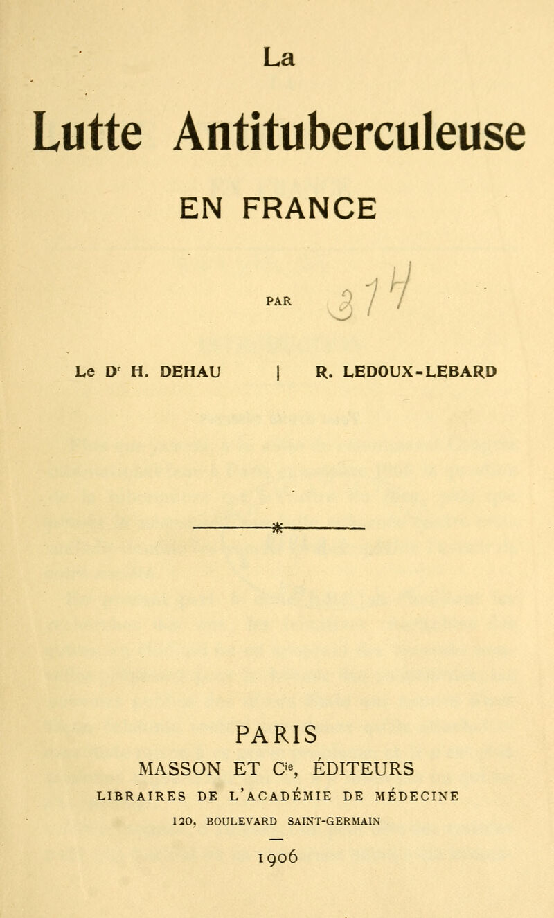 Lutte Antituberculeuse EN FRANCE .? ■/ V PAR Le D^ H. DEHAU 1 R. LEDOUX-LEBARD -Hf- PARIS MASSON ET 0% ÉDITEURS LIBRAIRES DE l'aCADÉMIE DE MÉDECINE 120, BOULEVARD SAINT-GERMAIN 1906