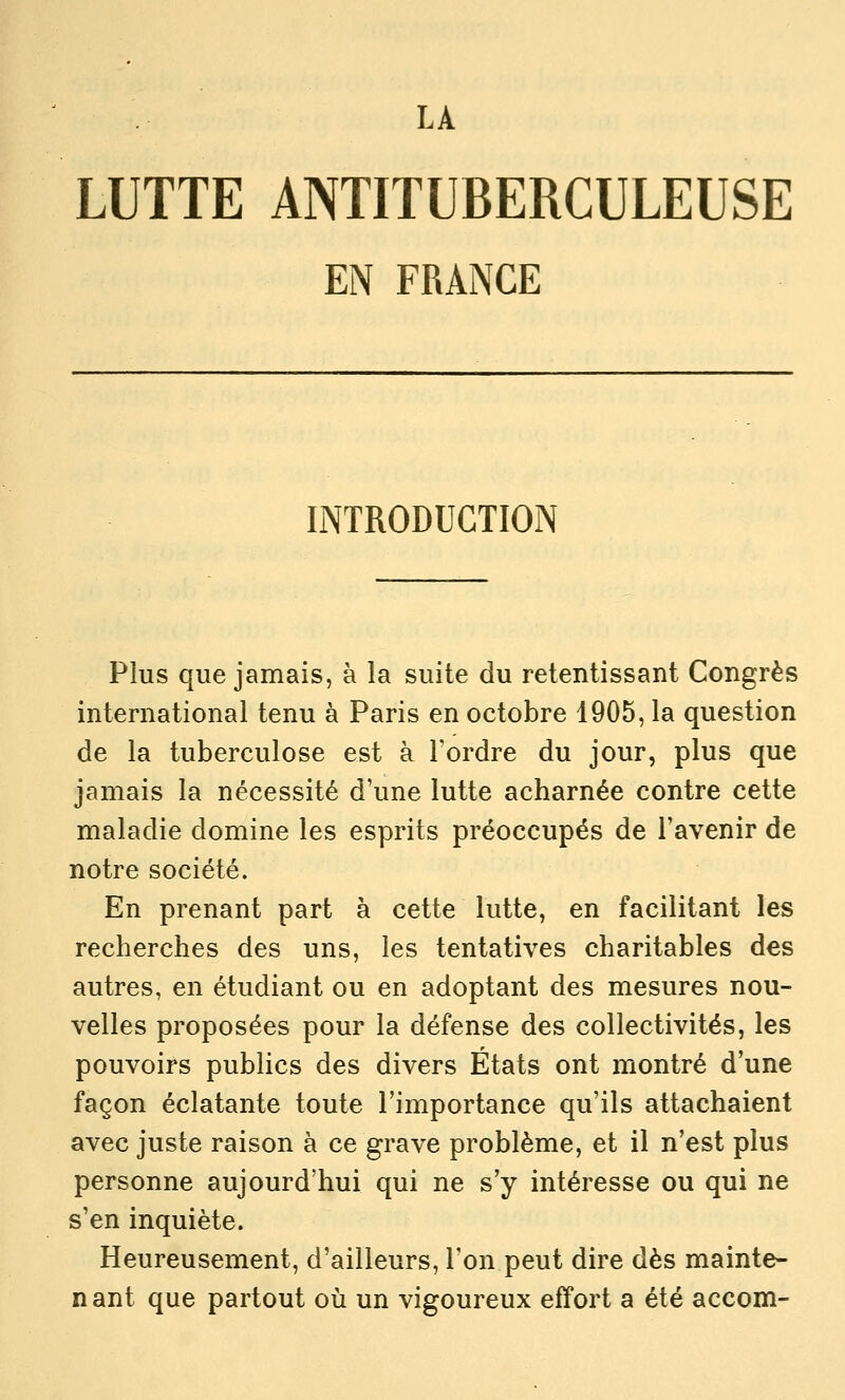 LUTTE ANTITUBERCULEUSE EN FRANCE INTRODUCTION Plus que jamais, à la suite du retentissant Congrès international tenu à Paris en octobre 1905, la question de la tuberculose est à l'ordre du jour, plus que jamais la nécessité d'une lutte acharnée contre cette maladie domine les esprits préoccupés de l'avenir de notre société. En prenant part à cette lutte, en facilitant les recherches des uns, les tentatives charitables des autres, en étudiant ou en adoptant des mesures nou- velles proposées pour la défense des collectivités, les pouvoirs publics des divers États ont montré d'une façon éclatante toute l'importance qu'ils attachaient avec juste raison à ce grave problème, et il n'est plus personne aujourd'hui qui ne s'y intéresse ou qui ne s'en inquiète. Heureusement, d'ailleurs, l'on peut dire dès mainte- n ant que partout oii un vigoureux effort a été accom-