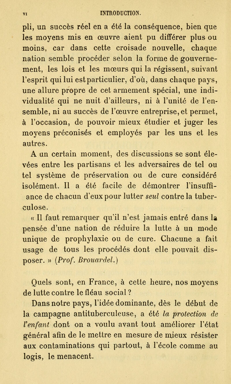 pli, un succès réel en a été la conséquence, bien que les moyens mis en œuvre aient pu différer plus ou moins, car dans cette croisade nouvelle, chaque nation semble procéder selon la forme de gouverne- ment, les lois et les mœurs qui la régissent, suivant l'esprit qui lui est particulier, d'où, dans chaque pays, une allure propre de cet armement spécial, une indi- vidualité qui ne nuit d'ailleurs, ni à l'unité de l'en- semble, ni au succès de l'œuvre entreprise, et permet, à l'occasion, de pouvoir mieux étudier et juger les moyens préconisés et employés par les uns et les autres. A un certain moment, des discussions se sont éle- vées entre les partisans et les adversaires de tel ou tel système de préservation ou de cure considéré isolément. Il a été facile de démontrer l'insuffî- ance de chacun d'eux pour lutter seul contre la tuber- culose. « Il faut remarquer qu'il n'est jamais entré dans la pensée d'une nation de réduire la lutte à un mode unique de prophylaxie ou de cure. Chacune a fait usage de tous les procédés dont elle pouvait dis- poser. » {Prof. Brouardel.) Quels sont, en France, à cette heure, nos moyens de lutte contre le fléau social ? Dans notre pays, l'idée dominante, dès le début de la campagne antituberculeuse, a été la protection de Venfant dont on a voulu avant tout améliorer l'état général afin de le mettre en mesure de mieux résister aux contaminations qui partout, à l'école comme au logis, le menacent.