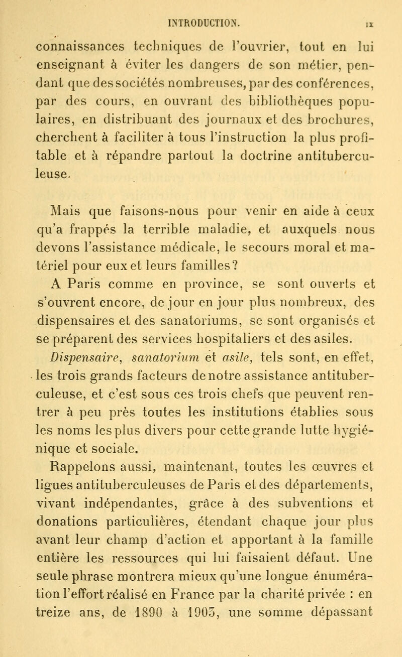 connaissances techniques de l'ouvrier, tout en lui enseignant à éviter les dangers de son métier, pen- dant que des sociétés nombreuses, par des conférences, par des cours, en ouvrant des bibliothèques popu- laires, en distribuant des journaux et des brochures, cherchent à faciliter à tous l'instruction la plus profi- table et à répandre partout la doctrine antitubercu- leuse. Mais que faisons-nous pour venir en aide à ceux qu'a frappés la terrible maladie, et auxquels nous devons l'assistance médicale, le secours moral et ma- tériel pour eux et leurs familles? A Paris comme en province, se sont ouverts et s'ouvrent encore, de jour en jour plus nombreux, des dispensaires et des sanatoriums, se sont organisés et se préparent des services hospitaliers et des asiles. Dispensaire, sanatorium et asile, tels sont, en effet, les trois grands facteurs de notre assistance antituber- culeuse, et c'est sous ces trois chefs que peuvent ren- trer à peu près toutes les institutions établies sous les noms les plus divers pour cette grande lutte hygié- nique et sociale. Rappelons aussi, maintenant, toutes les œuvres et ligues antituberculeuses de Paris et des départements, vivant indépendantes, grâce à des subventions et donations particulières, étendant chaque jour plus avant leur champ d'action et apportant à la famille entière les ressources qui lui faisaient défaut. Une seule phrase montrera mieux qu'une longue énuméra- tion l'effort réalisé en France par la charité privée : en treize ans, de 1890 à 1905, une somme dépassant