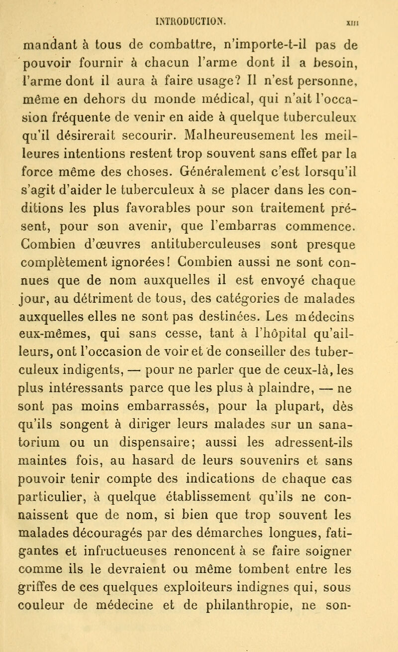 mandant à tous de combattre, n'importe-t-il pas de 'pouvoir fournir à chacun l'arme dont il a besoin, l'arme dont il aura à faire usage? Il n'est personne, même en dehors du monde médical, qui n'ait l'occa- sion fréquente de venir en aide à quelque tuberculeux qu'il désirerait secourir. Malheureusement les meil- leures intentions restent trop souvent sans effet par la force même des choses. Généralement c'est lorsqu'il s'agit d'aider le tuberculeux à se placer dans les con- ditions les plus favorables pour son traitement pré- sent, pour son avenir, que l'embarras commence. Combien d'œuvres antituberculeuses sont presque complètement ignorées ! Combien aussi ne sont con- nues que de nom auxquelles il est envoyé chaque jour, au détriment de tous, des catégories de malades auxquelles elles ne sont pas destinées. Les médecins eux-mêmes, qui sans cesse, tant à l'hôpital qu'ail- leurs, ont l'occasion de voir et de conseiller des tuber- culeux indigents, — pour ne parler que de ceux-là, les plus intéressants parce que les plus à plaindre, — ne sont pas moins embarrassés, pour la plupart, dès qu'ils songent à diriger leurs malades sur un sana- torium ou un dispensaire; aussi les adressent-ils maintes fois, au hasard de leurs souvenirs et sans pouvoir tenir compte des indications de chaque cas particulier, à quelque établissement qu'ils ne con- naissent que de nom, si bien que trop souvent les malades découragés par des démarches longues, fati- gantes et infructueuses renoncent à se faire soigner comme ils le devraient ou même tombent entre les griffes de ces quelques exploiteurs indignes qui, sous couleur de médecine et de philanthropie, ne son-