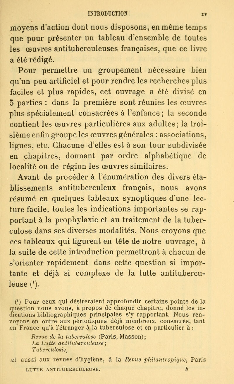 moyens d'action dont nous disposons, en même temps que pour présenter un tableau d'ensemble de toutes les œuvres antituberculeuses françaises, que ce livre a été rédigé. Pour permettre un groupement nécessaire bien qu'un peu artificiel et pour rendre les recherches plus faciles et plus rapides, cet ouvrage a été divisé en 3 parties : dans la première sont réunies les œuvres plus spécialement consacrées à l'enfance ; la seconde contient les œuvres particulières aux adultes; la troi- sième enfin groupe les œuvres générales : associations, ligues, etc. Chacune d'elles est à son tour subdivisée en chapitres, donnant par ordre alphabétique de localité ou de région les œuvres similaires. Avant de procéder à l'énumération des divers éta- blissements antituberculeux français, nous avons résumé en quelques tableaux synoptiques d'une lec- ture facile, toutes les indications importantes se rap- portant à la prophylaxie et au traitement de la tuber- culose dans ses diverses modalités. Nous croyons que ces tableaux qui figurent en tête de notre ouvrage, à la suite de cette introduction permettront à chacun de s'orienter rapidement dans cette question si impor- tante et déjà si complexe de la lutte antitubercu- leuse (*). (*) Pour ceux qui désireraient approfondir certains points de la question nous avons, à propos de chaque chapitre, donné les in- dications bibliographiques principales s'y rapportant. Nous ren- voyons en outre aux périodiques déjà nombreux, consacrés, tant en France qu'à l'étranger à la tuberculose et en particulier à : Revue de la tuberculose (Paris, Masson); La Lutte antituberculeuse, Tuberculosis, et aussi aux revues d'hygiène, à la Revue philantropique, Paris LUTTE ANTITUBERCULEUSE. b