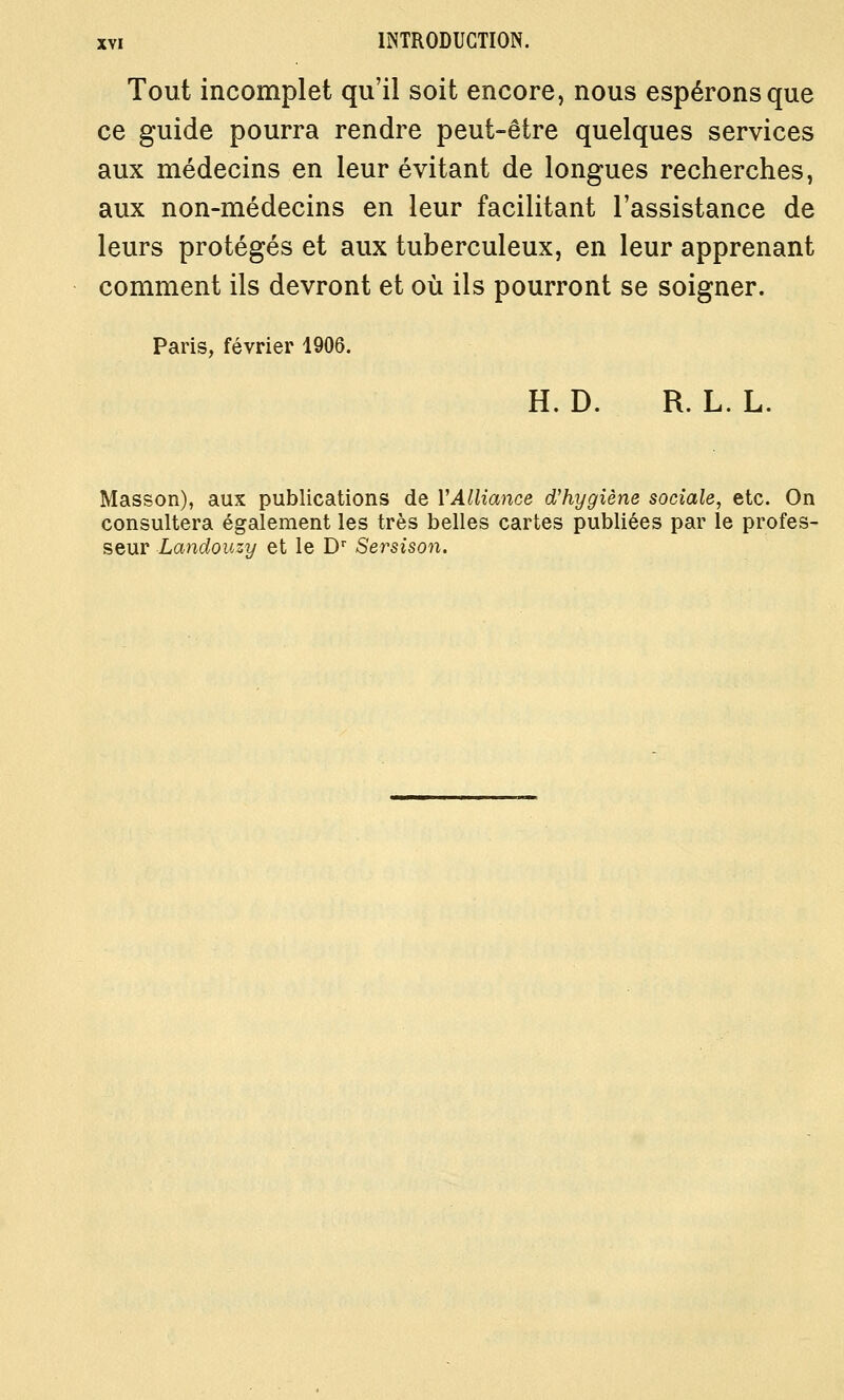 Tout incomplet qu'il soit encore, nous espérons que ce guide pourra rendre peut-être quelques services aux médecins en leur évitant de longues recherches, aux non-médecins en leur facilitant l'assistance de leurs protégés et aux tuberculeux, en leur apprenant comment ils devront et où ils pourront se soigner. Paris, février 1906. H. D. R. L. L. Masson), aux publications de VAlliance d'hygiène sociale, etc. On consultera également les très belles cartes publiées par le profes- seur Landouzy et le D Sersison.