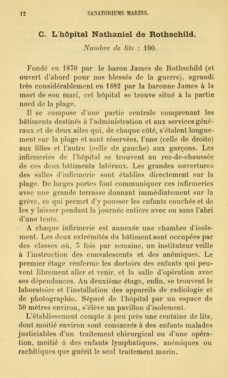 G. L'hôpital Nathaniel de Rothschild. Nombre de lits : 100. Fondé en 1870 par le baron James de Rothschild (et ouvert d'abord pour nos blessés de la guerre), agrandi très considérablement en 1882 par la baronne James à la mort de son mari, cet hôpital se trouve situé à la partie nord de la plage. Il se compose d'une partie centrale comprenant les bâtiments destinés à l'administration et aux services géné- raux et de deux ailes qui, de chaque côté, s'étalent longue- ment sur la plage et sont réservées, l'une (celle de droite) aux filles et l'autre (celle de gauche) aux garçons. Les infirmeries de l'hôpital se trouvent au rez-de-chaussée de ces deux bâtiments latéraux. Les grandes ouA^ertures des salles d'infirmerie sont établies directement sur la plage. De larges portes font communiquer ces infiraieries avec une grande terrasse donnant immédiatement sur la grève, ce qui permet d'y pousser les enfants couchés et de les y laisser pendant la journée entière avec ou sans l'abri d'une tente. A chaque infirmerie est annexée une chambre d'isole- ment. Les deux extrémités du bâtiment sont occupées par des classes où, o fois par semaine, un instituteur veille à l'instruction des convalescents et des anémiques. Le premier étage renferme les dortoirs des enfants qui peu- vent librement aller et venir, et la salle d'opération avec ses dépendances. Au deuxième étage, enfin, se trouvent le laboratoire et lïnstallation des appareils de radiologie et de photographie. Séparé de l'hôpital par un espace de 50 mètres environ, s'élève un pavillon d'isolement. L'établissement compte à peu près une centaine de lits, dont moitié environ sont consacrés à des enfants malades justiciables d'un traitement chirurgical ou d'une opéra- tion, moitié à des enfants lymphatiques, anémiques ou rachitiques que guérit le seul traitement marin.