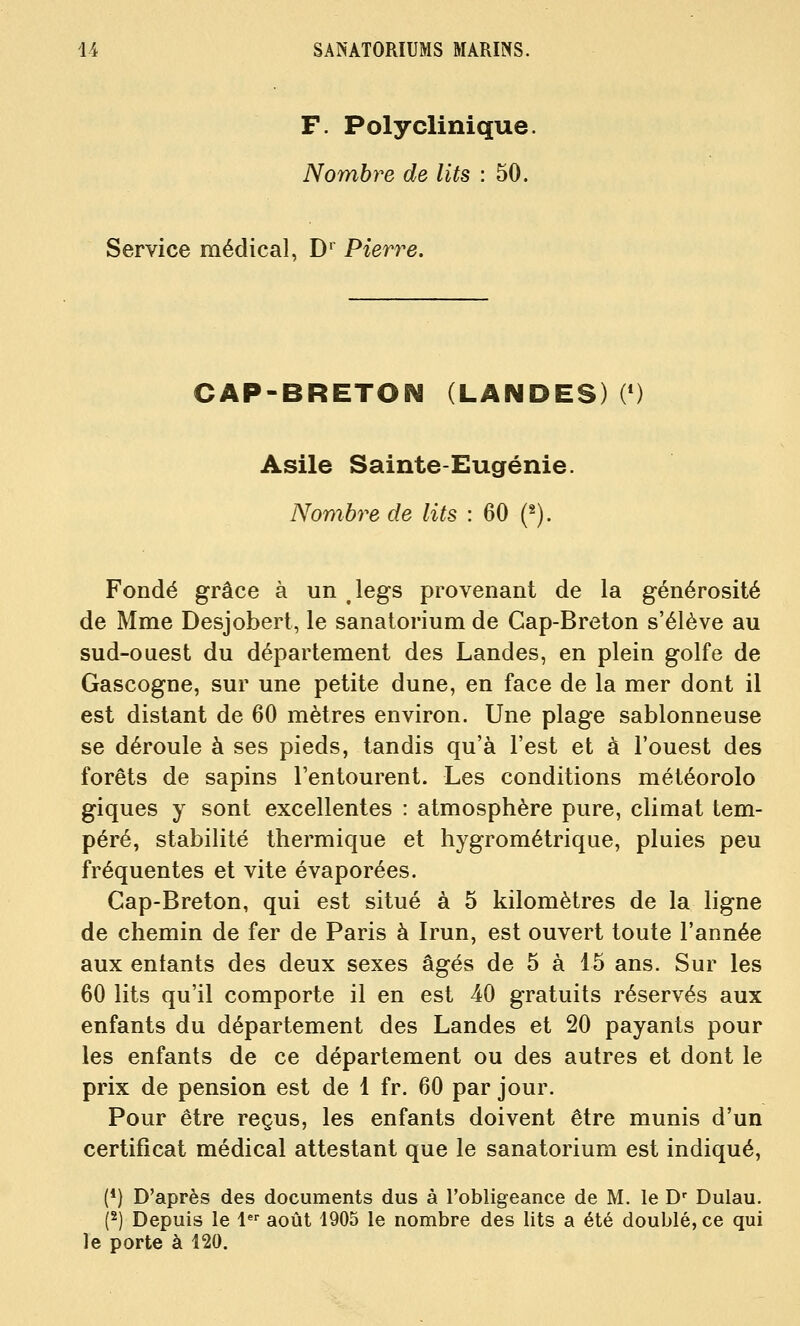 F. Polyclinique Nombre de lits : 50. Service médical, D'^ Pierre. CAP-BRETON (LANDES) 0) Asile Sainte-Eugénie. Nombre de lits : 60 («). Fondé grâce à un .legs provenant de la générosité de Mme Desjobert, le sanatorium de Cap-Breton s'élève au sud-ouest du département des Landes, en plein golfe de Gascogne, sur une petite dune, en face de la mer dont il est distant de 60 mètres environ. Une plage sablonneuse se déroule à ses pieds, tandis qu'à l'est et à l'ouest des forêts de sapins l'entourent. Les conditions météorolo giques y sont excellentes : atmosphère pure, climat tem- péré, stabilité thermique et hygrométrique, pluies peu fréquentes et vite évaporées. Cap-Breton, qui est situé à 5 kilomètres de la ligne de chemin de fer de Paris à Irun, est ouvert toute l'année aux entants des deux sexes âgés de 5 à 15 ans. Sur les 60 lits qu'il comporte il en est 40 gratuits réservés aux enfants du département des Landes et 20 payants pour les enfants de ce département ou des autres et dont le prix de pension est de 1 fr. 60 par jour. Pour être reçus, les enfants doivent être munis d'un certificat médical attestant que le sanatorium est indiqué, (*) D'après des documents dus à l'obligeance de M. le D' Dulau. P) Depuis le 1 août 1905 le nombre des lits a été doublé, ce qui le porte à 120.