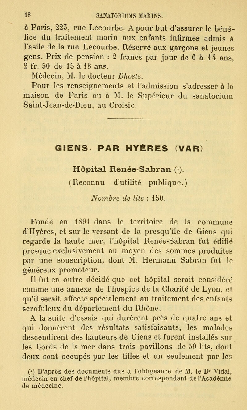 à Paris, 225, rue Lecourbe. A pour but d'assurer le béné- fice du traitement marin aux enfants infirmes admis à l'asile de la rue Lecourbe. Réservé aux garçons et jeunes gens. Prix de pension : 2 francs par jour de 6 à 14 ans, 2 fr. 50 de 15 à 18 ans. Médecin, M. le docteur Dhoste. Pour les renseignements et l'admission s'adresser à la maison de Paris ou à M. le Supérieur du sanatorium Saint-Jean-de-Dieu, au Croisic. GIENS, PAR HYÈRES (VAR) Hôpital Renée-Sabran (^). (Reconnu d'utilité publique.) Nombre de lits : 150. Fondé en 1891 dans le territoire de la commune d'Hyères, et sur le versant de la presqu'île de Giens qui regarde la haute mer, l'hôpital Renée-Sabran fut édifié presque exclusivement au moyen des sommes produites par une souscription, dont M. Hermann Sabran fut le généreux promoteur. Il fut en outre décidé que cet hôpital serait considéré comme une annexe de l'hospice de la Charité de Lyon, et qu'il serait affecté spécialement au traitement des enfants scrofuleux du département du Rhône. A la suite d'essais qui durèrent près de quatre ans et qui donnèrent des résultats satisfaisants, les malades descendirent des hauteurs de Giens et furent installés sur les bords de la mer dans trois pavillons de 50 lits, dont deux sont occupés par les filles et un seulement par les 0) D'après des documents dus à l'obligeance de M. le D' Vidal, médecin en chef de Thôpital, membre correspondant de l'Académie de médecine.