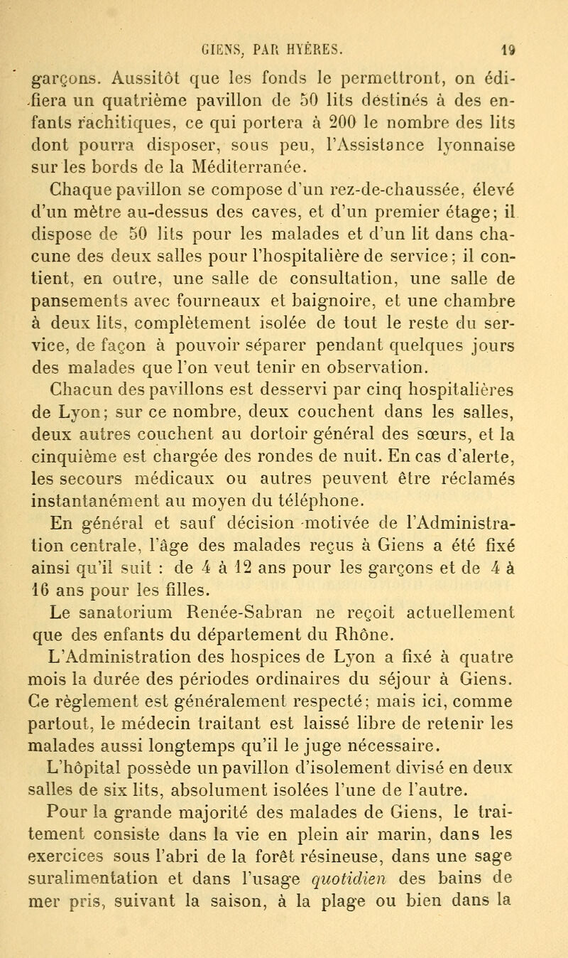 garçons. Aussitôt que les fonds le permettront, on édi- ^fiera un quatrième pavillon de 50 lits destinés à des en- fants rachitiques, ce qui portera à 200 le nombre des lits dont pourra disposer, sous peu, l'Assistance lyonnaise sur les bords de la Méditerranée. Chaque pavillon se compose d'un rez-de-chaussée, élevé d'un mètre au-dessus des caves, et d'un premier étage; il dispose de 50 lits pour les malades et d'un lit dans cha- cune des deux salles pour l'hospitalière de service ; il con- tient, en outre, une salle de consultation, une salle de pansements avec fourneaux et baignoire, et une chambre à deux lits, complètement isolée de tout le reste du ser- vice, de façon à pouvoir séparer pendant quelques jours des malades que l'on veut tenir en observation. Chacun des pavillons est desservi par cinq hospitalières de Lyon; sur ce nombre, deux couchent dans les salles, deux autres couchent au dortoir général des sœurs, et la cinquième est chargée des rondes de nuit. En cas d'alerte, les secours médicaux ou autres peuvent être réclamés instantanément au moyen du téléphone. En général et sauf décision -motivée de l'Administra- tion centrale, l'âge des malades reçus à Giens a été fixé ainsi qu'il suit : de 4 à 12 ans pour les garçons et de 4 à 16 ans pour les filles. Le sanatorium Renée-Sabran ne reçoit actuellement que des enfants du département du Rhône. L'Administration des hospices de Lyon a fixé à quatre mois la durée des périodes ordinaires du séjour à Giens. Ce règlement est généralement respecté; mais ici, comme partout, le médecin traitant est laissé libre de retenir les malades aussi longtemps qu'il le juge nécessaire. L'hôpital possède un pavillon d'isolement divisé en deux salles de six lits, absolument isolées l'une de l'autre. Pour la grande majorité des malades de Giens, le trai- tement consiste dans la vie en plein air marin, dans les exercices sous l'abri de la forêt résineuse, dans une sage suralimentation et dans l'usage quotidien des bains de mer pris, suivant la saison, à la plage ou bien dans la