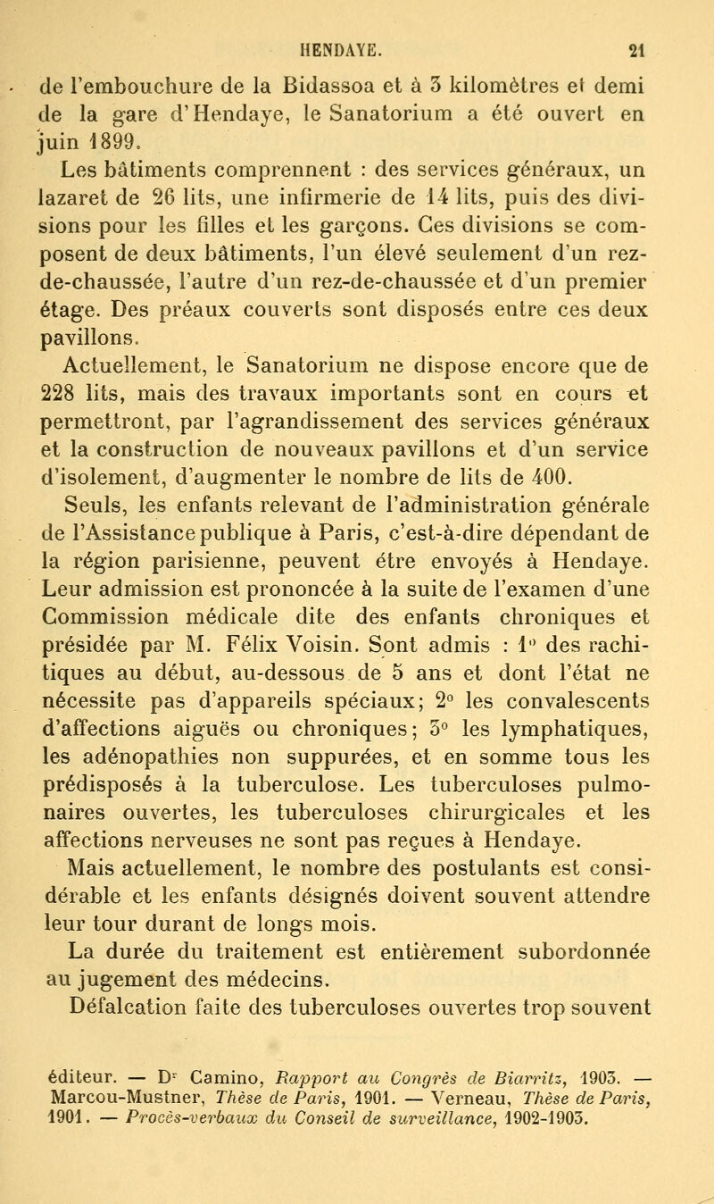 de l'embouchure de la Bidassoa et à 3 kilomètres el demi de la gare d'Hendaye, le Sanatorium a été ouvert en juin 1899. Les bâtiments comprennent : des services généraux, un lazaret de 26 lits, une infirmerie de 14 lits, puis des divi- sions pour les filles et les garçons. Ces divisions se com- posent de deux bâtiments, l'un élevé seulement d'un rez- de-chaussée, l'autre d'un rez-de-chaussée et d'un premier étage. Des préaux couverts sont disposés entre ces deux pavillons. Actuellement, le Sanatorium ne dispose encore que de 228 lits, mais des travaux importants sont en cours et permettront, par l'agrandissement des services généraux et la construction de nouveaux pavillons et d'un service d'isolement, d'augmenter le nombre de lits de 400. Seuls, les enfants relevant de l'administration générale de l'Assistance publique à Paris, c'est-à-dire dépendant de la région parisienne, peuvent être envoyés à Hendaye. Leur admission est prononcée à la suite de l'examen d'une Commission médicale dite des enfants chroniques et présidée par M. Félix Voisin. Sont admis : 1 des rachi- tiques au début, au-dessous de 5 ans et dont l'état ne nécessite pas d'appareils spéciaux; 2° les convalescents d'affections aiguës ou chroniques; 5° les lymphatiques, les adénopathies non suppurées, et en somme tous les prédisposés à la tuberculose. Les tuberculoses pulmo- naires ouvertes, les tuberculoses chirurgicales et les affections nerveuses ne sont pas reçues à Hendaye. Mais actuellement, le nombre des postulants est consi- dérable et les enfants désignés doivent souvent attendre leur tour durant de longs mois. La durée du traitement est entièrement subordonnée au jugement des médecins. Défalcation faite des tuberculoses ouvertes trop souvent éditeur. — D- Camino, Rapport au Congrès de Biarritz, 1903. — Marcou-Mustner, Thèse de Paris, 1901. — Verneau, Thèse de Paris, 1901. — Procès-verbaux du Conseil de surveillance, 1902-1903.