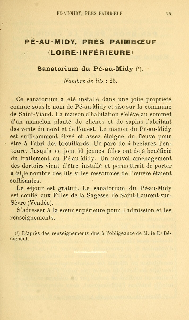 PE-AU-MIDY, PRÉS PAIMCŒUF 25 PÉ-AU-MIDY, PRÈS PAIIYIBŒUF (LOfRE-INFÉRIEURE) Sanatorium du Pé-au-Midy (*). Nombre de lits : 25. Ce sanatorium a été installé dans une jolie propriété connue sous le nom de Pé-au-Midy et sise sur la commune de Saint-Viaud. La maison d'habitation s'élève au sommet d'un mamelon planté de chênes et de sapins Tabritant des vents du nord et de l'ouest. Le manoir du Pé-au-Midy est suffisamment élevé et assez éloigné du fleuve pour être à l'abri des brouillards. Un parc de 4 hectares l'en- toure. Jusqu'à ce jour 50 jeunes filles ont déjà bénéficié du traitement au Pé-au-Midy. Un nouvel aménagement des dortoirs vient d'être installé et permettrait de porter à 40 le nombre des lits si les ressources de l'œuvre étaient suffisantes. Le séjour est gratuit. Le sanatorium du Pé-au-Midy est confié aux Filles de la Sagesse de Saint-Laurent-sur- Sèvre (Vendée). S'adresser à la sœur supérieure pour l'admission et les renseignements. (/) D'après des renseignements dus à l'obligeance de M. îe D^'Bé- cigneul.
