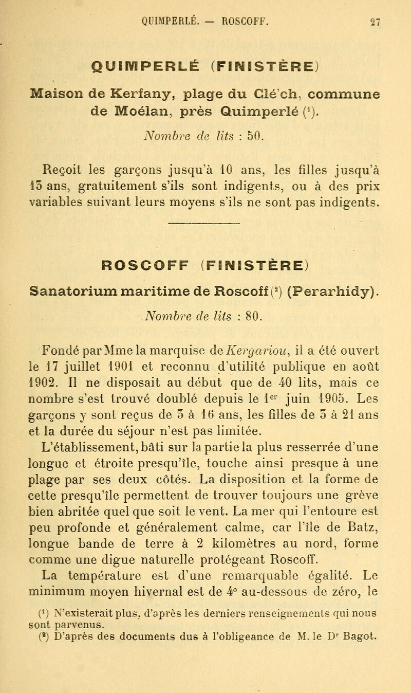 QUEIVIPERLÉ (FINISTÈRE) Maison de Kerfany, plage du Clé'ch, commune de Moélan, près Quimperlé (^). Nombre de lits : 50. Reçoit les garçons jusqu'à 10 ans, les filles jusqu'à 15 ans, gratuitement s'ils sont indigents, ou à des prix variables suivant leurs moyens s'ils ne sont pas indigents. ROSCOFF (FINISTÈRE) Sanatorium maritime de Roscoff (^) (Perarhidy). Nombre de lits : 80. Fondé par Mme la marquise de Kergariou, il a été ouvert le 17 juillet 1901 et reconnu d'utilité publique en août 1902. Il ne disposait au début que de 40 lits, mais ce nombre s'est trouvé doublé depuis le 1^^' juin 1905. Les garçons y sont reçus de 5 à 05 ans, les filles de o à 21 ans et la durée du séjour n'est pas limitée. L'établissement, bâti sur la partie la plus resserrée d'une longue et étroite presqu'île, touche ainsi presque à une plage par ses deux côtés. La disposition et la forme de cette presqu'île permettent de trouver toujours une grève bien abritée quel que soit le vent. La mer qui l'entoure est peu profonde et généralement calme, car l'île de Batz, longue bande de terre à 2 kilomètres au nord, forme comme une digue naturelle protégeant Roscoff. La température est d'une remarquable égalité. Le minimum moyen hivernal est de ¥ au-dessous de zéro, le (*) N'existerait plus,, d'après les derniers renseignements qui nous sont parvenus. (*) D'après des documents dus à l'obligeance de M. le D*^ Bagot.