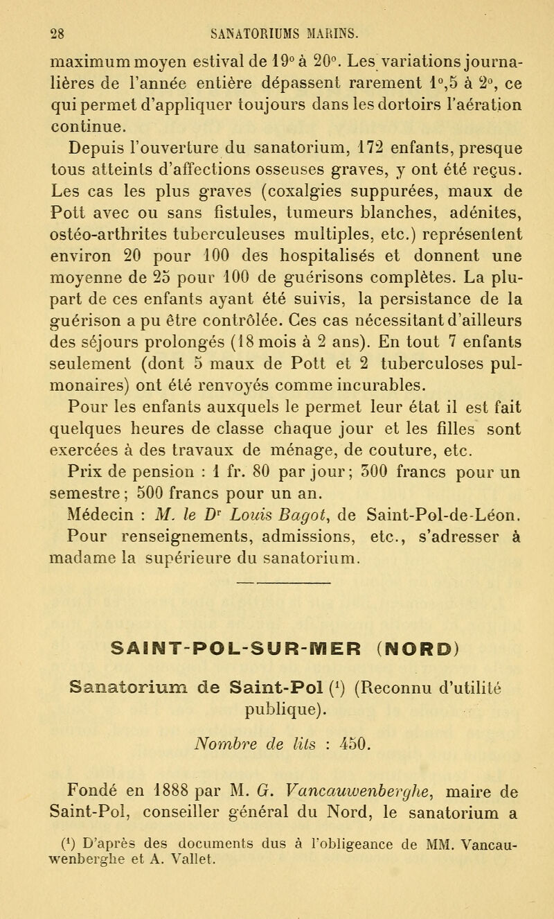 maximum moyen estival de 19*^ à 20°. Les variations journa- lières de l'année entière dépassent rarement 1*^,5 à S'', ce qui permet d'appliquer toujours dans les dortoirs l'aération continue. Depuis l'ouverture du sanatorium, 172 enfants, presque tous atteints d'affections osseuses graves, y ont été reçus. Les cas les plus graves (coxalgies suppurées, maux de Pott avec ou sans fistules, tumeurs blanches, adénites, ostéo-arthrites tuberculeuses multiples, etc.) représentent environ 20 pour 100 des hospitalisés et donnent une moyenne de 25 pour 100 de guérisons complètes. La plu- part de ces enfants ayant été suivis, la persistance de la guérison a pu être contrôlée. Ces cas nécessitant d'ailleurs des séjours prolongés (18 mois à 2 ans). En tout 7 enfants seulement (dont 5 maux de Pott et 2 tuberculoses pul- monaires) ont été renvoyés comme incurables. Pour les enfants auxquels le permet leur état il est fait quelques heures de classe chaque jour et les filles sont exercées à des travaux de ménage, de couture, etc. Prix de pension : 1 fr. 80 par jour; 500 francs pour un semestre ; 500 francs pour un an. Médecin : M. le D' Louis Bagot, de Saint-Pol-de-Léon. Pour renseignements, admissions, etc., s'adresser à madame la supérieure du sanatorium. SABNT-POL-SUR-IYIER (NORD) Sanatorium de Saint-Pol (^) (Reconnu d'utilité publique). Nombre de lits : 450. Fondé en 1888 par M. G. Vancauwenberghe, maire de Saint-Pol, conseiller général du Nord, le sanatorium a (^) D'après des documents dus à l'obligeance de MM. Vancau- wenberghe et A. Vallet.