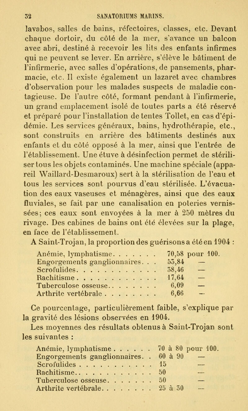 lavabos, salles de bains, réfectoires, classes, etc. Devant chaque dortoir, du côté de la mer, s'avance un balcon avec abri, destiné à recevoir les lits des enfants infirmes qui ne peuvent se lever. En arrière, s'élève le bâtiment de l'infirmerie, avec salles d'opérations, de pansements, phar- macie, etc. Il existe également un lazaret avec chambres d'observation pour les malades suspects de maladie con- tagieuse. De l'autre côté, formant pendant à l'infirmerie, un grand emplacement isolé de toutes parts a été réservé et préparé pour l'installation de tentes Tollet, en cas d'épi- démie. Les services généraux, bains, hydrothérapie, etc., sont construits en arrière des bâtiments destinés aux enfants et du côté opposé à la mer, ainsi que l'entrée de l'établissement. Une étuve à désinfection permet de stérili- ser tous les objets contaminés. Une machine spéciale (appa- reil Waillard-Desmaroux) sert à la stérilisation de l'eau et tous les services sont pourvus d'eau stérilisée. L'évacua- tion des eaux vaseuses et ménagères, ainsi que des eaux fluviales, se fait par une canalisation en poteries vernis- sées; ces eaux sont envoyées à la mer à 250 mètres du rivage. Des cabines de bains ont été élevées sur la plage, en face de l'établissement. A Saint-Trojan, la proportion des guérisonsa étéen 1904 : Anémie, lymphatisme 70,58 pour 100. Engorgements ganglionnaires. . . 53,84 — Scrofubdes 38,46 — Rachitisme 17,64 — Tuberculose osseuse 6,09 — Arthrite vertébrale 6,66 — Ce pourcentage, particulièrement faible, s'explique par la gravité des lésions observées en 1904. Les moyennes des résultats obtenus à Saint-Trojan sont les suivantes : Anémie, lymphatisme 70 à 80 pour 100. Engorgements ganglionnaires. . 60 à 90 — Scrofulides 15 — Rachitisme 50 — Tuberculose osseuse . 50 — Arthrite vertébrale 25 à 30 —