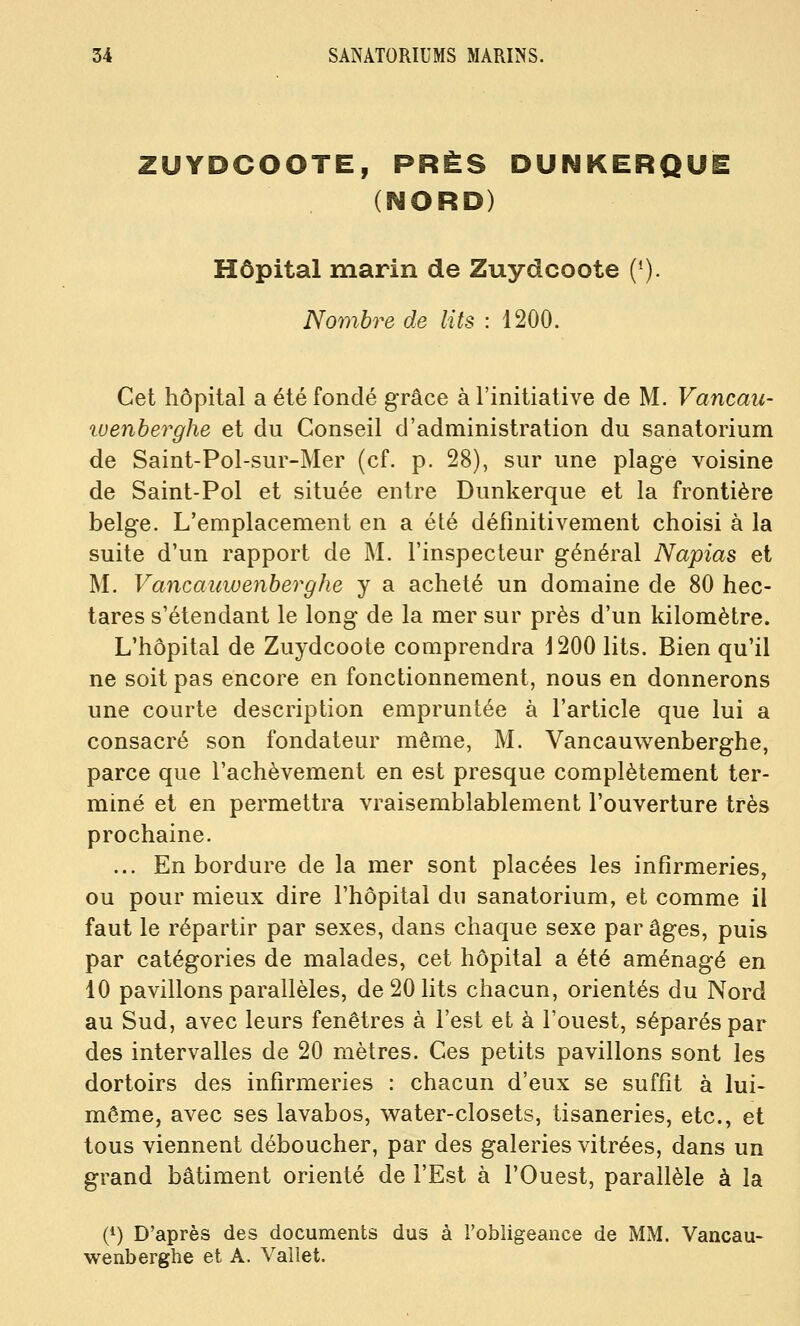ZUYDCOOTE, PRÈS DUNKERQUE (NORD) Hôpital marin de Zuydcoote ('). Nombre de lits : 1200. Cet hôpital a été fondé grâce à l'initiative de M. Vancau- luenberghe et du Conseil d'administration du sanatorium de Saint-Pol-sur-Mer (cf. p. 28), sur une plage voisine de Saint-Pol et située entre Dunkerque et la frontière belge. L'emplacement en a été définitivement choisi à la suite d'un rapport de M. l'inspecteur général Napias et M. Vancauwenberghe y a acheté un domaine de 80 hec- tares s'étendant le long de la mer sur près d'un kilomètre. L'hôpital de Zuydcoote comprendra J200 lits. Bien qu'il ne soit pas encore en fonctionnement, nous en donnerons une courte description empruntée à l'article que lui a consacré son fondateur môme, M. Vancauwenberghe, parce que l'achèvement en est presque complètement ter- miné et en permettra vraisemblablement l'ouverture très prochaine. ... En bordure de la mer sont placées les infirmeries, ou pour mieux dire l'hôpital du sanatorium, et comme il faut le répartir par sexes, dans chaque sexe par âges, puis par catégories de malades, cet hôpital a été aménagé en 10 pavillons parallèles, de 20 lits chacun, orientés du Nord au Sud, avec leurs fenêtres à l'est et à l'ouest, séparés par des intervalles de 20 mètres. Ces petits pavillons sont les dortoirs des infirmeries : chacun d'eux se suffit à lui- même, avec ses lavabos, water-closets, tisaneries, etc., et tous viennent déboucher, par des galeries vitrées, dans un grand bâtiment orienté de l'Est à l'Ouest, parallèle à la (^) D'après des documents dus à l'obligeance de MM. Vancau- wenberghe et A. Vallet.