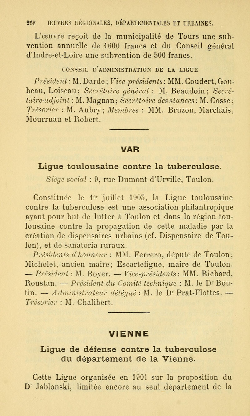 L'œuvre reçoit de la municipalité de Tours une sub- vention annuelle de 1600 francs et du Conseil général d'Indre-et-Loire une subvention de 500 francs. CONSEIL d'administration DE LA LIGUE Président: M. Darde; Vice-présidejits: MM. Coudert,Gou- beau, Loiseau; Secrétaire général : M. Beaudoin; Secré- taire-adjoint : M. Magnan; Secrétaire des séances: M. Cosse; Trésorier : M. Aubry; Membres : MM. Bruzon, Marchais, Mourruau et Robert. VAR Ligue toulousaine contre la tuberculose. Siège social : 9, rue Dumont d'Urville, Toulon. Constituée le l*^ juillet 1905, la Ligue toulousaine contre la tuberculose est une association philantropique ayant pour but de lutter à Toulon et dans la région tou- lousaine contre la propagation de cette maladie par la création de dispensaires urbains (cf. Dispensaire de Tou- lon), et de sanatoria ruraux. Présidents dlionneur : MM. Ferrero, député de Toulon; Micholet, ancien maire; Escartefigue, maire de Toulon. — Président : M. Boyer. — Vice-présidents: MM. Richard, Roustan. — Président du Comité technique : M. le D' Bou- tin. — Administrateur délégué : M. le D''Prat-Flottes. — Trésorier : M. Chalibert. VIENNE Ligue de défense contre la tuberculose du département de la Vienne. Cette Ligue organisée en 1901 sur la proposition du D'' Jablonski, Umitée encore au seul département de la