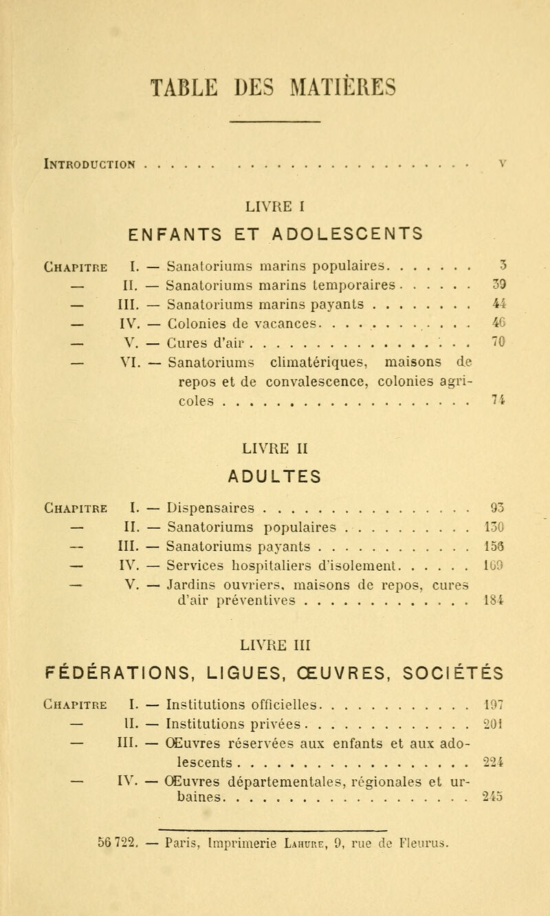 TABLE DES MATIÈRES Introduction v LIVRE I ENFANTS ET ADOLESCENTS Chapitre I. — Sanatoriums marins populaires 3 — II. — Sanatoriums marins temporaires 39 — III. — Sanatoriums marins payants 44 — IV. — Colonies de vacances. ........... 46 — V. — Cures d'air '. . . 70 — VI. — Sanatoriums climatériques, maisons de repos et de convalescence, colonies agri- coles 74 LIVRE II ADULTES Chapitre I. — Dispensaires . 93 — II. — Sanatoriums populaires 130 — III. — Sanatoriums payants 156 — IV. — Services hospitaliers d'isolement 1G9 — V. — Jardins ouvriers, maisons de repos, cures d'air préventives 184 LIVRE III FÉDÉRATIONS, LIGUES, ŒUVRES, SOCIÉTÉS Chapitre I. —- Institutions officielles 197 — II. — Institutions privées. 20i — III. — CEuvres réservées aux enfants et aux ado- lescents 224 — IV. — Œuvres départementales, régionales et ur- baines. . 245 56 722. — Paris, Imprimerie Lahure, 9, rue de Flem^us.