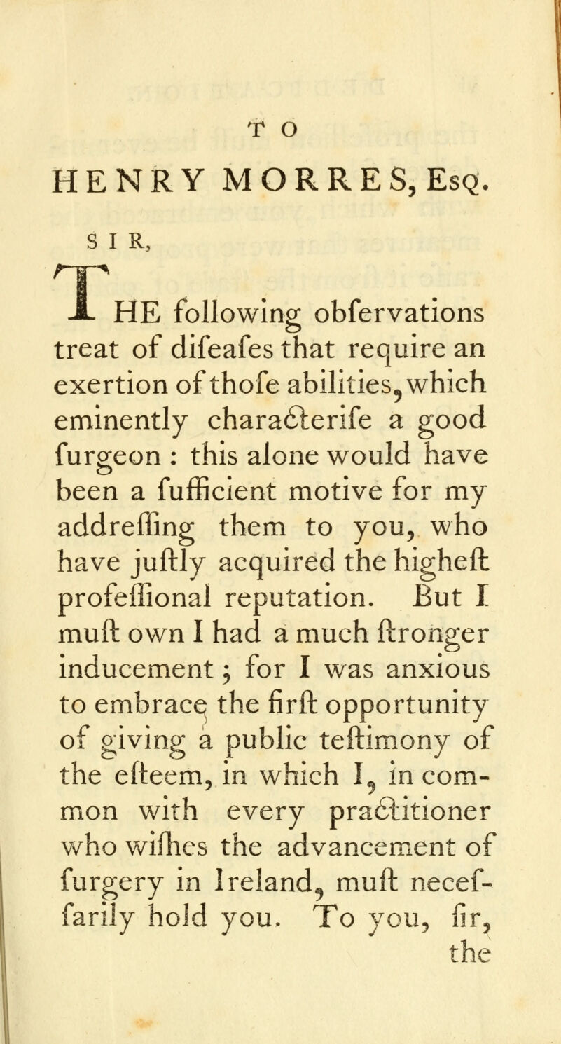 T O HENRY MORRES, Esq. S I R, HE following obfervations I treat of difeafes that require an exertion of thofe abilities, which eminently characSterife a good furgeon : this alone would have been a fufficient motive for my addreffing them to you, who have juftly acquired the higheft profeffional reputation. But I muft own I had a much ftronger inducement; for I was anxious to embrace^ the firft opportunity of giving a public testimony of the efteem, in which I, in com- mon with every practitioner who wifhes the advancement of furgery in Ireland, muft necef- farily hold you. To you, fir, the