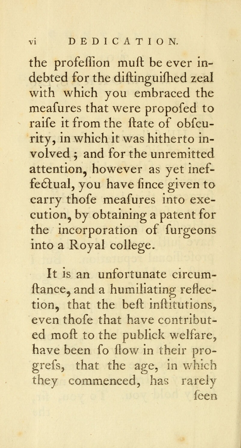 the profeffion muft be ever in- debted for the diftinguifhed zeal with which you embraced the meafures that were propofed to raife it from the ftate of obfcu- rity, in which it was hitherto in- volved j and for the unremitted attention, however as yet inef- fectual, you have fince given to carry thofe meafures into exe- cution, by obtaining a patent for the incorporation of furgeons into a Royal college. It is an unfortunate circum- ftance, and a humiliating reflec- tion, that the beft institutions, even thofe that have contribut- ed molt to the publick welfare, have been fo flow in their pro- grefs, that the age, in which they commenced, has rarely