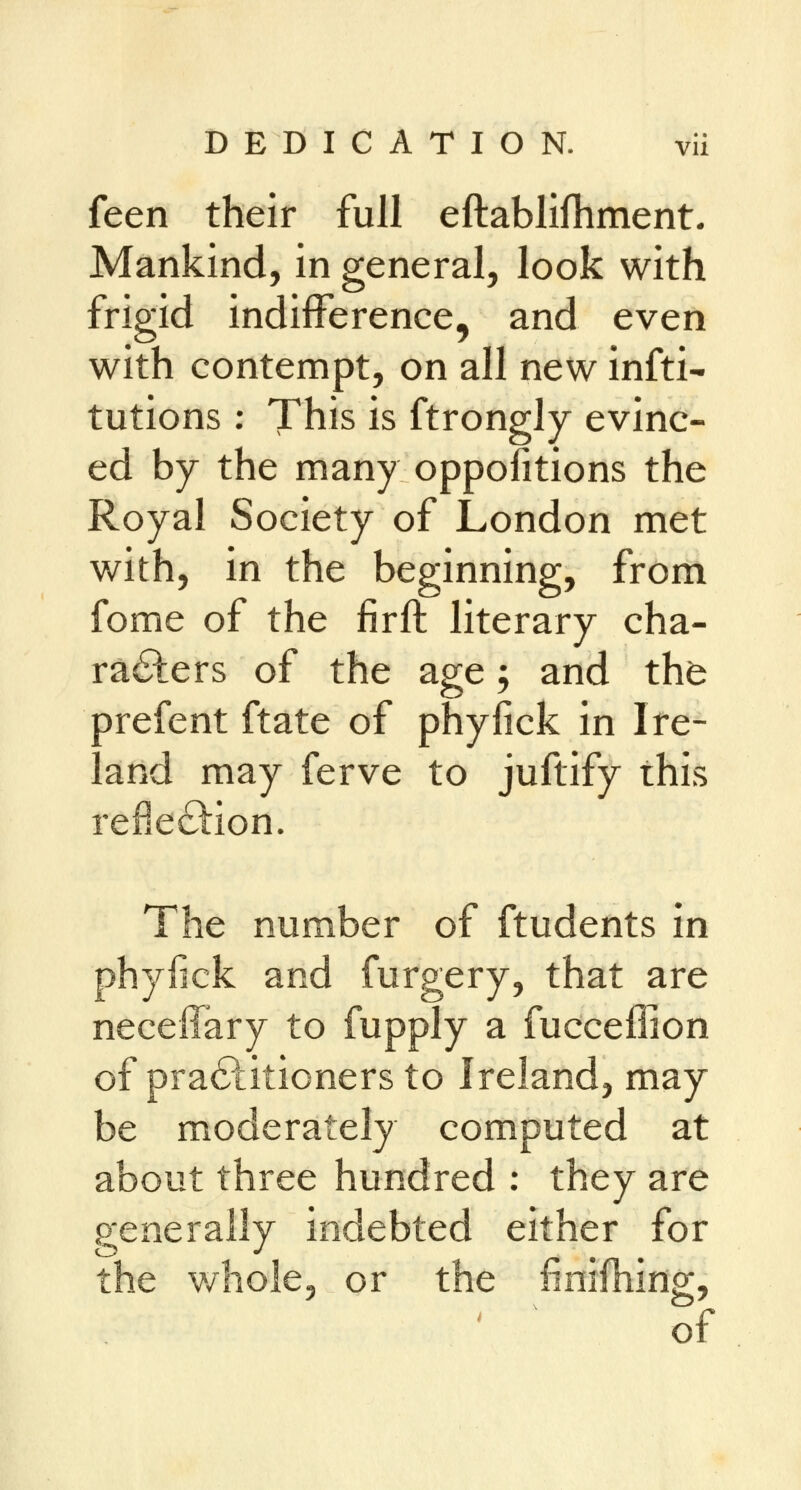 feen their full eftablifhment. Mankind, in general, look with frigid indifference, and even with contempt, on all new infti- tutions: This is ftrongly evinc- ed by the many oppofitions the Royal Society of London met with, in the beginning, from fome of the firft literary cha- racters of the age; and the Drefent ftate of phyfick in Ire- and may ferve to juftify this reflection. The number of ftudents in phyfick and furgery, that are neceffary to fupply a fucceffion of practitioners to Ireland, may be moderately computed at about three hundred : they are generally indebted either for : whole, or the finifhing, o