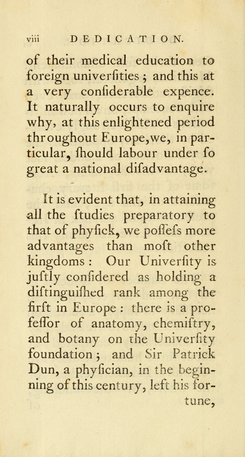 of their medical education to foreign universities ; and this at a very considerable expence. It naturally occurs to enquire why, at this enlightened period throughout Europe,we, in par- ticular^ fhould labour under fo great a national difadvantage. It is evident that, in attaining all the ftudies preparatory to that of phyiick, we poffefs more advantages than moft other kingdoms : Our Univerfity is juftly confidered as holding a diftinguifhed rank among the fir ft in Europe : there is a pro- feflbr of anatomy, chemiftry, and botany on the Univerfity foundation ; and Sir Patrick Dun, a phyfician, in the begin- ning of this century, left his for-