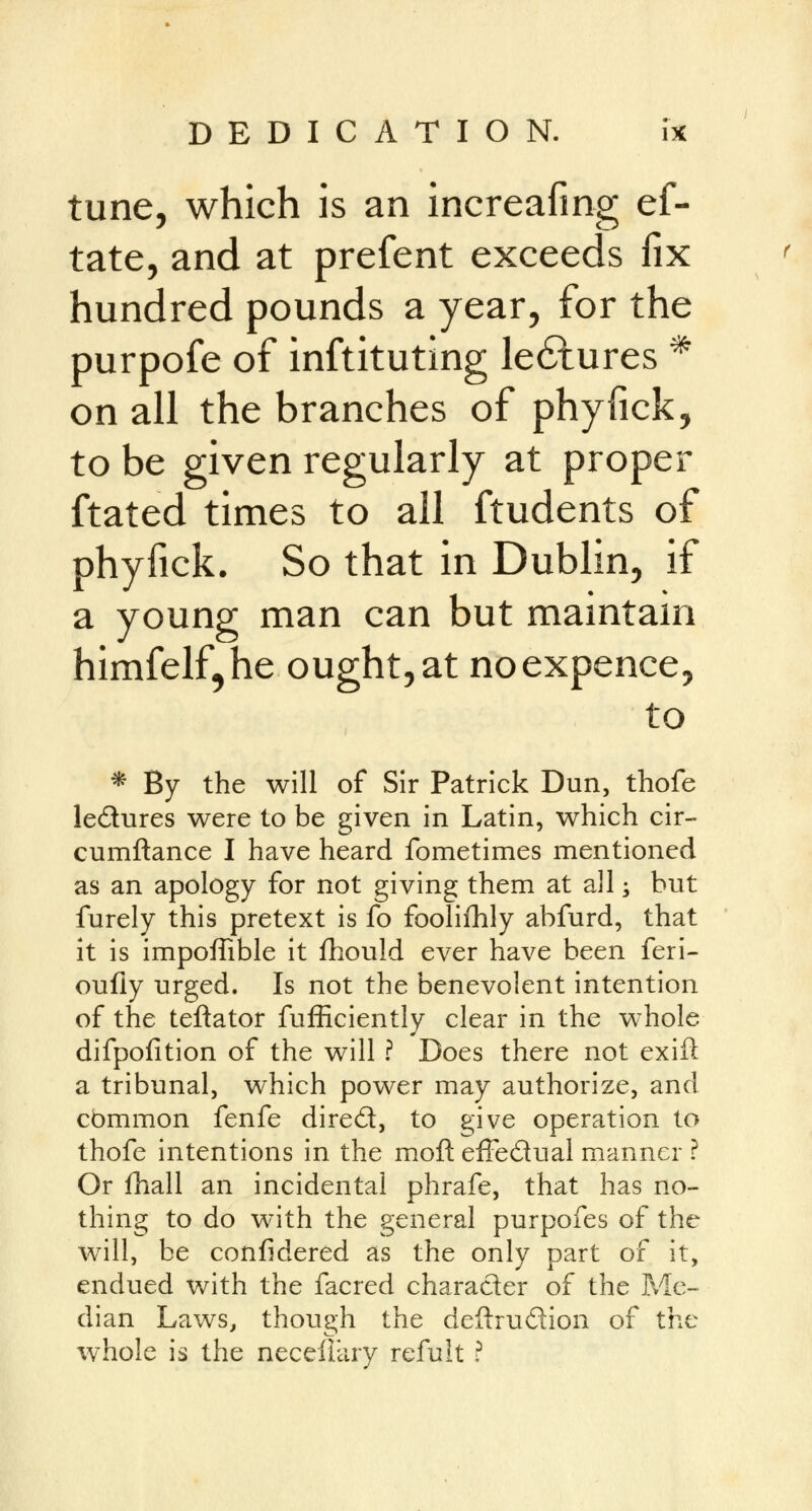 tune, which is an increafing ef- tate, and at prefent exceeds fix hundred pounds a year, for the purpofe of inftituting le6lures * on all the branches of phyfick, to be given regularly at proper ftated times to all ftudents of phyfick. So that in Dublin, if a young man can but maintain himfelf^he ought, at noexpence, to * By the will of Sir Patrick Dun, thofe le&ures were to be given in Latin, which cir- cumftance I have heard fometimes mentioned as an apology for not giving them at all; hut furely this pretext is fo foolifhly abfurd, that it is impoffible it fhould ever have been feri- oufly urged. Is not the benevolent intention of the teftator fufficiently clear in the whole difpofition of the will ? Does there not exift a tribunal, which power may authorize, and cbmmon fenfe dired, to give operation to thofe intentions in the moft effectual manner ? Or fhall an incidental phrafe, that has no- thing to do with the general purpofes of the will, be confidered as the only part of it, endued with the facred character of the Me- dian Laws, though the deftrudion of the whole is the necefiary refult ?