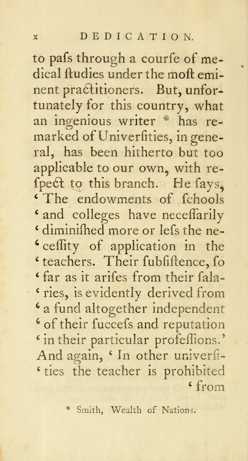 to pafs through a courfe of me- dical ftudies under the moft emi- nent practitioners. But, unfor- tunately for this country, what an ingenious writer * has re- marked of Univerfities, in gene- ral, has been hitherto but too applicable to our own5 with re- fpe£t to this branch. He fays, The endowments of fchools and colleges have neceflarily diminifhed more or lefs the ne- ceffity of application in the teachers. Their fubfiftence, fo far as it arifes from their fala- ries, is evidently derived from a fund altogether independent 4 of their fuccefs and reputation c in their particular profeffions.' And ag;ain5 c In other univerli- c ties the teacher is prohibited c from * Smith, Wealth of Nations.