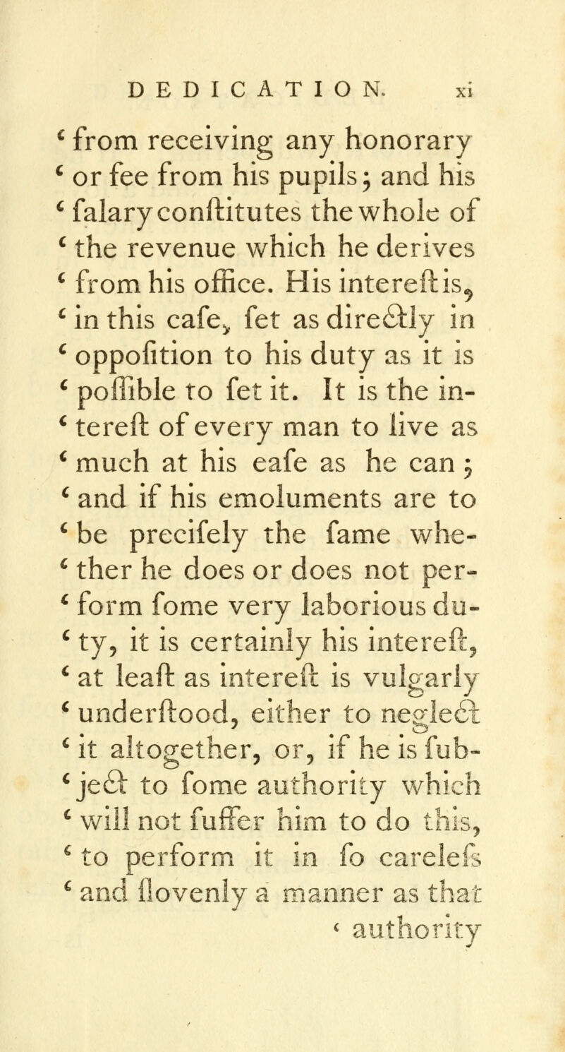 c from receiving any honorary or fee from his pupils; and his falaryconftitutes the whole of the revenue which he derives from his office. His intereftis^ in this cafe^ fet as directly in oppoiition to his duty as it is poffible to fet it. It is the in- tereft of every man to live as much at his eafe as he can 5 and if his emoluments are to be precifely the fame whe- ther he does or does not per- form fome very laborious du- ty, it is certainly his intereft, at leaft as intereft is vulgarly underftood, either to negle6t it altogether, or, if he is fub- je& to fome authority which will not fufFer him to do this, c to perform it in fo carelefs c and ilovenly a manner as that c authority