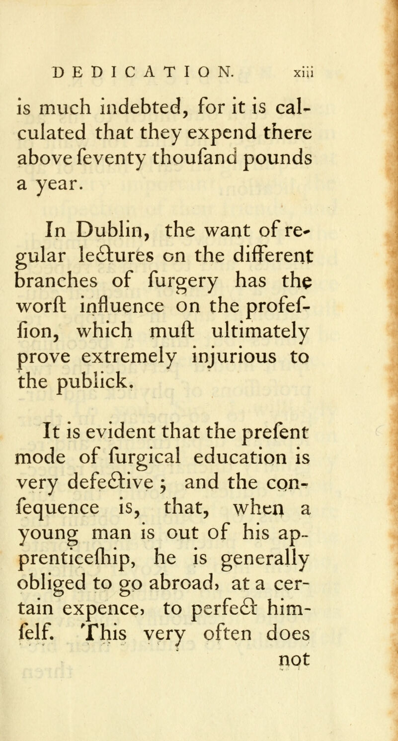 is much indebted, for it is cal- culated that they expend there above feventy thoufand pounds a year. In Dublin, the want of re- gular lectures on the different branches of furgery has the worft influence on the profef- fion, which muft ultimately prove extremely injurious to the publick. It is evident that the prefent mode of furgical education is very defective ; and the con- fequence is, that, when a young man is out of his ap- prenticefhip, he is generally obliged to go abroad) at a cer- tain expence> to perfect him- felf. This very often does not