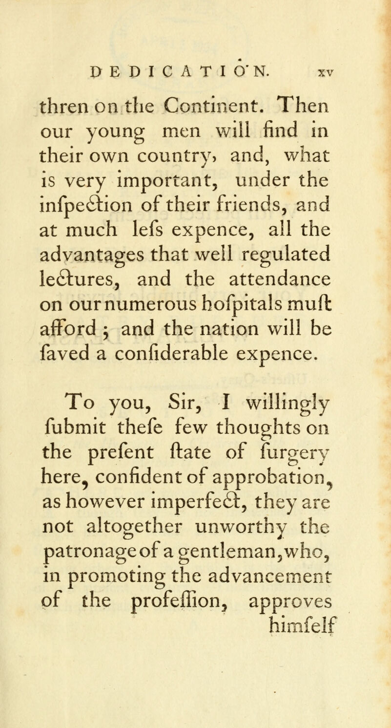 thren on the Continent. Then our young men will find in their own country? and, what is very important, under the infpeclion of their friends, and at much lefs expence, all the advantages that well regulated lectures, and the attendance on our numerous hofpitals muft afford \ and the nation will be faved a confiderable expence. To you, Sir, I willingly fubmit thefe few thoughts on the prefent ftate of furgery here, confident of approbation, as however imperfect, they are not altogether unworthy the patronage of a gentleman, who, in promoting the advancement of the profeffion, approves himfelf